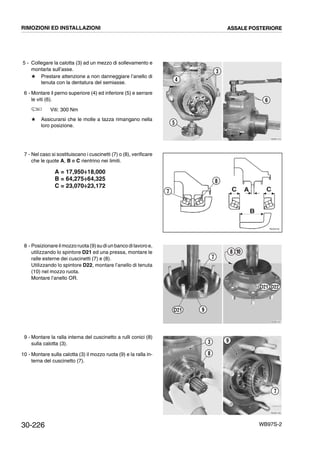 30-226 WB97S-2
5 - Collegare la calotta (3) ad un mezzo di sollevamento e
montarla sull’asse.
# Prestare attenzione a non danneggiare l’anello di
tenuta con la dentatura del semiasse.
6 - Montare il perno superiore (4) ed inferiore (5) e serrare
le viti (6).
Viti: 300 Nm
# Assicurarsi che le molle a tazza rimangano nella
loro posizione.
7 - Nel caso si sostituiscano i cuscinetti (7) o (8), verificare
che le quote A, B e C rientrino nei limiti.
A = 17,950÷18,000
B = 64,275÷64,325
C = 23,070÷23,172
8 - Posizionare il mozzoruota(9)su diun banco dilavoro e,
utilizzando lo spintore D21 ed una pressa, montare le
ralle esterne dei cuscinetti (7) e (8).
Utilizzando lo spintore D22, montare l’anello di tenuta
(10) nel mozzo ruota.
Montare l’anello OR.
9 - Montare la ralla interna del cuscinetto a rulli conici (8)
sulla calotta (3).
10 - Montare sulla calotta (3) il mozzo ruota (9) e la ralla in-
terna del cuscinetto (7).
RKZB1410
3
6
4
5
RKZ05740
C A C
B
8
7
RKZB1421
108
7
9
D21 D22
D21
RKZB1430
3
8
9
7
RIMOZIONI ED INSTALLAZIONI ASSALE POSTERIORE
 