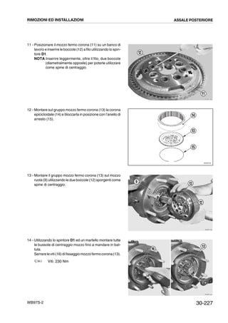 30-227WB97S-2
11 - Posizionare il mozzo fermo corona (11) su un banco di
lavoro e inserire le boccole (12) a filo utilizzando lo spin-
tore D1.
NOTA.Inserire leggermente, oltre il filo, due boccole
(diametralmente opposte) per poterle utilizzare
come spine di centraggio.
12 - Montare sul gruppo mozzo fermo corona (13) la corona
epicicloidale (14) e bloccarla in posizione con l’anello di
arresto (15).
13 - Montare il gruppo mozzo fermo corona (13) sul mozzo
ruota (9) utilizzando le due boccole (12) sporgenti come
spine di centraggio.
14 - Utilizzando lo spintore D1 ed un martello montare tutte
le bussole di centraggio mozzo fino a mandare in bat-
tuta.
Serrareleviti(16)difissaggiomozzo fermocorona(13).
Viti: 230 Nm
RKZB1090
11
12
RKZ05730
13
14
15
RKZB1100
9
12
13
RKZB1440
16
13
RIMOZIONI ED INSTALLAZIONI ASSALE POSTERIORE
 