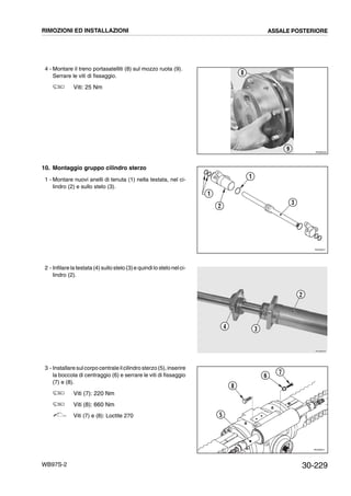 30-229WB97S-2
4 - Montare il treno portasatelliti (8) sul mozzo ruota (9).
Serrare le viti di fissaggio.
Viti: 25 Nm
10. Montaggio gruppo cilindro sterzo
1 - Montare nuovi anelli di tenuta (1) nella testata, nel ci-
lindro (2) e sullo stelo (3).
2 - Infilare la testata (4) sullo stelo (3)e quindi lo stelo nelci-
lindro (2).
3 - Installare sulcorpo centrale ilcilindro sterzo (5), inserire
la boccola di centraggio (6) e serrare le viti di fissaggio
(7) e (8).
Viti (7): 220 Nm
Viti (8): 660 Nm
Viti (7) e (8): Loctite 270
RKZB5000
9
8
RKZ06051
1
3
1
2
RKZB0091
2
34
RKZ06031
8
6
7
5
RIMOZIONI ED INSTALLAZIONI ASSALE POSTERIORE
 