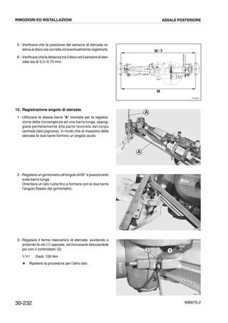 30-232 WB97S-2
5 - Verificare che la posizione del sensore di sterzata re-
lativa al disco sia corretta ed eventualmente registrarlo.
6 - Verificarecheladistanzatraildisco edilsensoredister-
zata sia di 0,5¸0,75 mm.
12. Registrazione angolo di sterzata
1 - Utilizzare le stesse barre “A” montate per la registra-
zione della convergenza ed una barra lunga, appog-
giata perfettamente alla parte lavorata del corpo
centrale (lato pignone), in modo che al massimo della
sterzata le due barre formino un angolo acuto.
2 - Regolare un goniometro all’angolo di 65° e posizionarlo
sulla barra lunga.
Orientare un lato ruota fino a formare con le due barre
l’angolo fissato dal goniometro.
3 - Regolare il fermo meccanico di sterzata, avvitando o
svitando le viti (1) opposte, ed incrociarle bloccandole
poi con il controdado (2).
Dadi: 150 Nm
# Ripetere la procedura per l’altro lato.
RKZ06260
M
M+
- 3
0,5Ϭ0,75mm
RKZB1230
A
A
RKZB1240
RKZB1250
12
RIMOZIONI ED INSTALLAZIONI ASSALE POSTERIORE
 