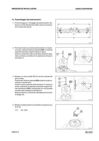 30-233WB97S-2
13. Assemblaggio del potenziometro
1 - Prima di eseguire il montaggio del potenziometro veri-
ficare il corretto allineamento delle ruote con la direzio-
ne di marcia del veicolo.
2 - Perinserireilpernocomando potenziometro(1)nelper-
no snodo, utilizzare l’attrezzo speciale D23, in modo da
orientarlo secondo l’angolo indicato in figura.
Infilare una barretta nella cavità della maschera spe-
ciale e portarla a contatto con la spianatura del perno
comando (1).
3 - Montare un nuovo anello OR (2) nel foro centrale del
perno snodo.
Posizionare l’attrezzo speciale D23 sulperno snodo cu-
randone l’orientamento.
Inserire il perno comando potenziometro (1) nel perno
snodo, orientando la spianatura secondo l’angolo indi-
cato dall’attrezzo D23 e verificandolo con una barretta
montata nella scanalatura dell’attrezzo.
Bloccareilperno(1)inserendo nellasedesulforol’anel-
lo Seeger (3).
4 - Montare il potenziometro (4) e fissarlo in posizione con
le viti (5).
Viti: 3 Nm
RKZ06270
=
=
RKZ06280
45°
1
Avanti/forward
D23
RKZ06290
45°
1
Avanti/forward
3
2
D23
RKZ06101
5
6
RIMOZIONI ED INSTALLAZIONI ASSALE POSTERIORE
 