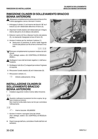30-236 WB97S-2
RIMOZIONE CILINDRI DI SOLLEVAMENTO BRACCIO
BENNA ANTERIORE
Abbassare completamente le attrezzature di lavoro fino
a farle appoggiare a terra e fermare il motore.
1 - Imbragare il cilindro (1) ed inserire dei blocchi “A” tra il
braccio (2) ed il distanziale della leva di fulcro (3).
2 - Asportare l’anello elastico ed il distanziale per il ritegno
interno del perno (4) di attacco del pistone.
3 - Estrarre il perno (4) fino a liberare l’occhio del pistone
(5), ma lasciando impegnata la leva di fulcro (3).
4 - Avviare il motore per far rientrare il pistone (1).
# Assicurare la posizione di rientro totale legando
l’occhio del pistone con filo di ferro e fermare il mo-
tore.
Eliminare completamente le pressioni residue da tutti i
circuiti.
(Per i dettagli, vedere «20. CONTROLLI E REGOLA-
ZIONI»).
Scollegare il cavo del terminale negativo (--) dell’accu-
mulatore.
5 - Scollegare i tubi (6) e (7) e tapparli per evitare l’ingresso
di impurità.
6 - Rimuovere l’anello elastico (8) ed il distanziale (9).
7 - Rimuovere il cilindro (1).
Cilindro sollevamento: 40 kg
INSTALLAZIONE CILINDRI DI
SOLLEVAMENTO BRACCIO
BENNA ANTERIORE
• Installare seguendo l’ordine inverso della rimozione.
Quando si allineano le posizioni tra foro e spina, far gi-
rare il motore al minimo.
Non inserire le dita della mano nei fori per controllare
l’allineamento.
Interno boccole: ASL800050
1 - Avviare il motore e spurgare l’aria dai cilindri.
(Per i dettagli, vedere «20. CONTROLLI E REGOLA-
ZIONI»).
# Dopo lo spurgo dell’aria, controllare il livello dell’olio nel
serbatoio.
RKZA2160
5
4
3
2
A
1
1 2
RKZA1951
6
7
1
RKZA2170
1
9
8
1
2
RIMOZIONI ED INSTALLAZIONI
CILINDRI DI SOLLEVAMENTO
BRACCIO BENNA ANTERIORE
 