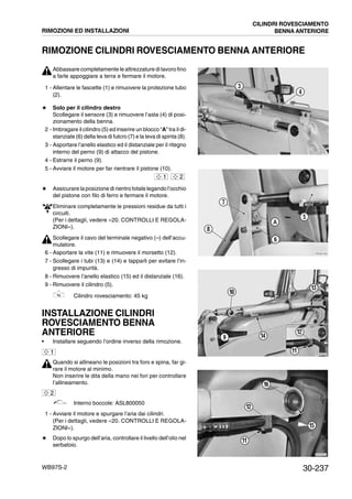 30-237WB97S-2
RIMOZIONE CILINDRI ROVESCIAMENTO BENNA ANTERIORE
Abbassare completamente le attrezzature di lavoro fino
a farle appoggiare a terra e fermare il motore.
1 - Allentare le fascette (1) e rimuovere la protezione tubo
(2).
# Solo per il cilindro destro
Scollegare il sensore (3) e rimuovere l’asta (4) di posi-
zionamento della benna.
2 - Imbragare il cilindro (5) ed inserire un blocco “A” tra il di-
stanziale (6) della leva di fulcro (7) e la leva di spinta (8).
3 - Asportare l’anello elastico ed il distanziale per il ritegno
interno del perno (9) di attacco del pistone.
4 - Estrarre il perno (9).
5 - Avviare il motore per far rientrare il pistone (10).
# Assicurare la posizione di rientro totale legando l’occhio
del pistone con filo di ferro e fermare il motore.
Eliminare completamente le pressioni residue da tutti i
circuiti.
(Per i dettagli, vedere «20. CONTROLLI E REGOLA-
ZIONI»).
Scollegare il cavo del terminale negativo (--) dell’accu-
mulatore.
6 - Asportare la vite (11) e rimuovere il morsetto (12).
7 - Scollegare i tubi (13) e (14) e tapparli per evitare l’in-
gresso di impurità.
8 - Rimuovere l’anello elastico (15) ed il distanziale (16).
9 - Rimuovere il cilindro (5).
Cilindro rovesciamento: 45 kg
INSTALLAZIONE CILINDRI
ROVESCIAMENTO BENNA
ANTERIORE
• Installare seguendo l’ordine inverso della rimozione.
Quando si allineano le posizioni tra foro e spina, far gi-
rare il motore al minimo.
Non inserire le dita della mano nei fori per controllare
l’allineamento.
Interno boccole: ASL800050
1 - Avviare il motore e spurgare l’aria dai cilindri.
(Per i dettagli, vedere «20. CONTROLLI E REGOLA-
ZIONI»).
# Dopo lo spurgo dell’aria, controllare il livello dell’olio nel
serbatoio.
RKZB5061
3
4
RKZA2190
A
5
6
7
8
1 2
RKZA2200
10
11
12
13
149
RKZA2210
11
12
15
16
1
2
RIMOZIONI ED INSTALLAZIONI
CILINDRI ROVESCIAMENTO
BENNA ANTERIORE
 