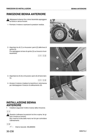 30-238 WB97S-2
RIMOZIONE BENNA ANTERIORE
Abbassare la benna fino a terra facendola appoggiare
sul dorso e senza forzare.
1 - Fermare il motore e scaricare le pressioni residue.
2 - Asportare le viti (1) e rimuovere i perni (2) delle leve di
spinta (3).
Far appoggiare le leve di spinta (3) sul braccio di sol-
levamento.
3 - Asportare le viti (4) e rimuovere i perni (5) di fulcro ben-
na.
4 - Avviare il motore e traslare la macchina in retromarcia
per disimpegnare il braccio di sollevamento (6).
INSTALLAZIONE BENNA
ANTERIORE
• Installare seguendo l’ordine inverso della rimozione.
Quando si allineano le posizioni tra foro e spina, far gi-
rare il motore al minimo.
Non inserire le dita della mano nei fori per controllare
l’allineamento.
Interno boccole: ASL800050
RKZA9080
RKZA1460
3
1
2
1 2
RKZA1470
4
5
6
1 2
1
2
RIMOZIONI ED INSTALLAZIONI BENNA ANTERIORE
 