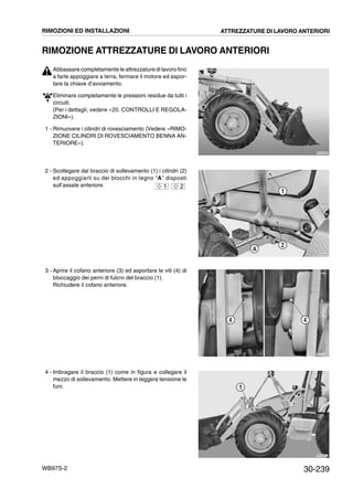 30-239WB97S-2
RIMOZIONE ATTREZZATURE DI LAVORO ANTERIORI
Abbassare completamente le attrezzature di lavoro fino
a farle appoggiare a terra, fermare il motore ed aspor-
tare la chiave d’avviamento.
Eliminare completamente le pressioni residue da tutti i
circuiti.
(Per i dettagli, vedere «20. CONTROLLI E REGOLA-
ZIONI»).
1 - Rimuovere i cilindri di rovesciamento (Vedere «RIMO-
ZIONE CILINDRI DI ROVESCIAMENTO BENNA AN-
TERIORE»).
2 - Scollegare dal braccio di sollevamento (1) i cilindri (2)
ed appoggiarli su dei blocchi in legno “A” disposti
sull’assale anteriore.
3 - Aprire il cofano anteriore (3) ed asportare le viti (4) di
bloccaggio dei perni di fulcro del braccio (1).
Richiudere il cofano anteriore.
4 - Imbragare il braccio (1) come in figura e collegare il
mezzo di sollevamento. Mettere in leggera tensione le
funi.
RKZA9080
RKZA2220
A
2
1
1 2
RKZA1090
44
RKZA9210
1
RIMOZIONI ED INSTALLAZIONI ATTREZZATURE DI LAVORO ANTERIORI
 