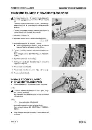 30-245WB97S-2
RIMOZIONE CILINDRO 2° BRACCIO TELESCOPICO
Aprire completamente il 2° braccio (1) ed abbassarlo
fino a farlo appoggiare su un cavalletto “A” alto circa 40
cm.
Estendere il braccio telescopico (2) fino a farlo appog-
giare su un blocco “B”; far appoggiare a terra i denti del-
la benna.
1 - Fermareilmotoreescaricare le pressionidelcilindro(3)
muovendo più volte il pedale di comando.
2 - Imbragare il cilindro (3).
3 - Asportare l’anello elastico e rimuovere il perno (4).
4 - Avviare il motore per far rientrare il pistone.
# Assicurare la posizione di rientro totale del pistone
legando l’occhio dello stelo con filo di ferro.
5 - Fermare il motore e scaricare le pressioni idrauliche re-
sidue.
(Per i dettagli vedere «20. CONTROLLI E REGOLA-
ZIONI»).
6 - Asportare la spina di sicurezza (5).
7 - Scollegare i tubi (6), (7), (8) e (9) e tapparli per evitare
l’ingresso di impurità.
8 - Rimuovere il morsetto (10).
9 - Rimuovere la vite (11) ed il perno (12).
10 - Rimuovere il cilindro (3).
INSTALLAZIONE CILINDRO
2° BRACCIO TELESCOPICO
• Installare seguendo l’ordine inverso della rimozione.
Quando si allineano le posizioni tra foro e spina, far gi-
rare il motore al minimo.
Non inserire le dita della mano nei fori per controllare
l’allineamento.
Interno boccole: ASL800050
1 - Avviare il motore e spurgare l’aria dai cilindri.
(Per i dettagli, vedere «20. CONTROLLI E REGOLA-
ZIONI»).
# Dopo lo spurgo dell’aria, controllare il livello dell’olio nel
serbatoio.
RKZA7930
1
2
4
A
B
1 2
RKZA7940
5
3
RKZA7950
9 7
8
6
12
11 10
1 2
1
2
RIMOZIONI ED INSTALLAZIONI CILINDRO 2° BRACCIO TELESCOPICO
 
