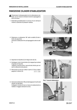 30-247WB97S-2
RIMOZIONE CILINDRI STABILIZZATORI
Posizionare il retroescavatore con le attrezzature cen-
trate, con il 2° braccio verticale e la benna appoggiata a
terra sul dorso.
1 - Estendere gli stabilizzatori (1) di circa 15 cm, fermare il
motore e scaricare le pressioni residue.
2 - Sistemare un sollevatore “A” sotto la staffa (2) del ci-
lindro da asportare.
Azionare il sollevatore fino ad appoggiarlo sotto la staf-
fa.
3 - Asportare la fascetta (3) di ritegno dei tubi (4).
4 - Scollegare i tubi (4) dal cilindro (5) e tapparli per evitare
l’ingresso di impurità.
Tappare a tenuta anche i raccordi del cilindro per evi-
tare lo sfilamento del pistone.
5 - Rimuovere la vite (6) e sfilare il perno (7) fino a disim-
pegnare il cilindro (5).
6 - Azionareilsollevatore“A”perdisimpegnarel’occhiodel
cilindro (5) dal telaio.
Collegare il cilindro (5) ad un mezzo di sollevamento e
mettere in leggera tensione la fune.
RKZA0971
1
RKZA1240
A
1
2
RKZA1250
4
5
6
7
3
4
1 2
RKZA1260
7
5
RIMOZIONI ED INSTALLAZIONI CILINDRI STABILIZZATORI
Per 2° braccio telescopico
 