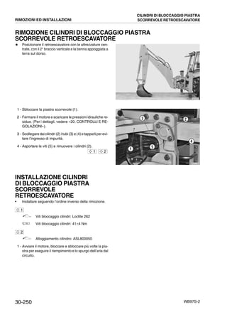 30-250 WB97S-2
RIMOZIONE CILINDRI DI BLOCCAGGIO PIASTRA
SCORREVOLE RETROESCAVATORE
# Posizionare il retroescavatore con le attrezzature cen-
trate, con il 2° braccio verticale e la benna appoggiata a
terra sul dorso.
1 - Sbloccare la piastra scorrevole (1).
2 - Fermare il motore e scaricare le pressioni idrauliche re-
sidue. (Per i dettagli, vedere «20. CONTROLLI E RE-
GOLAZIONI»).
3 - Scollegare dai cilindri (2) i tubi (3) e (4) e tapparli per evi-
tare l’ingresso di impurità.
4 - Asportare le viti (5) e rimuovere i cilindri (2).
INSTALLAZIONE CILINDRI
DI BLOCCAGGIO PIASTRA
SCORREVOLE
RETROESCAVATORE
• Installare seguendo l’ordine inverso della rimozione.
Viti bloccaggio cilindri: Loctite 262
Viti bloccaggio cilindri: 41±4 Nm
Alloggiamento cilindro: ASL800050
1 - Avviare il motore, bloccare e sbloccare più volte la pia-
stra per eseguire il riempimento e lo spurgo dell’aria dal
circuito.
RKZA0970
RKZA1300
3 2
51
4
1 2
1
2
RIMOZIONI ED INSTALLAZIONI
CILINDRI DI BLOCCAGGIO PIASTRA
SCORREVOLE RETROESCAVATORE
 