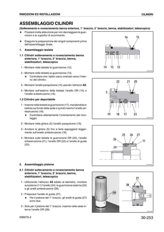 30-253WB97S-2
ASSEMBLAGGIO CILINDRI
(Sollevamento e rovesciamento benna anteriore, 1° braccio, 2° braccio, benna, stabilizzatori, telescopico)
# Prestare molta attenzione per non danneggiare le guar-
nizioni e le superfici di scorrimento.
# Eseguire la preparazione dei singoli componenti prima
dell’assemblaggio finale.
1. Assemblaggio testata
1.1 Cilindri sollevamento e rovesciamento benna
anteriore, 1° braccio, 2° braccio, benna,
stabilizzatori, telescopico
1 - Montare nella testata la guarnizione (12).
2 - Montare nella testata la guarnizione (13).
# Controllare che i labbri siano orientati verso l’inter-
no del cilindro.
3 - Montare l’anello parapolvere (14) usando l’attrezzo A8.
4 - Montare sull’esterno della testata l’anello OR (15) e
l’anello antiestrusione (16).
1.2 Cilindro per deportabile
1 - Inserirenellatestatalaguarnizione (17), mandandolain
battuta sul fondo della sede e quindi inserire l’anello an-
tiestrusione (18).
# Controllare attentamente l’orientamento del mon-
taggio.
2 - Montare nella ghiera (5) l’anello parapolvere (19).
3 - Avvitare la ghiera (5) fino a farla appoggiare legger-
mente sull’anello antiestrusione (18).
4 - Montare sulla testata la guarnizione OR (20), l’anello
antiestrusione (21), l’anello OR (22) e l’anello di guida
(23).
2. Assemblaggio pistone
2.1 Cilindri sollevamento e rovesciamento benna
anteriore, 1° braccio, 2° braccio, benna,
stabilizzatori, telescopico
1 - Utilizzando l’attrezzo A9 adatto al diametro, montare
sul pistone (11)l’anello (24), la guarnizione esterna (25)
e gli anelli antiestrusione (26).
2 - Preparare l’anello di guida (27).
# Per il pistone del 1° braccio, gli anelli di guida (27)
sono due.
3 - Solo per il pistone del 1° braccio: inserire nella sede in-
terna l’anello OR (28).
16 15
14 13 12
RKZ00040
21 20
19 18 17
22
23
5
RKZ00050
24
26
25 26 27
11
RKZ00090
RKZA1580
28
27
A9
RIMOZIONI ED INSTALLAZIONI CILINDRI
 