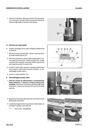 30-254 WB97S-2
4 - Calibrare il diametro della guarnizione (25) del pistone
(11) montando il gruppo sotto la pressa ed utilizzando
l’attrezzo A3 adatto al diametro del pistone.
2.1 Cilindro per deportabile
# Questo montaggio deve essere eseguito direttamente
sul pistone.
1 - Montare l’anello centrale (29), l’anello in gomma (30) e
gli anelli antiestrusione (31).
2 - Montare sul pistone (a ridosso dello spallamento), il pri-
mo anello di arresto (32), l’anello di guida (33), l’anello
centrale (29) completo, il secondo anello di guida (34)
ed il secondo anello di arresto (35).
3 - Avvitare il dado (36) e bloccare il gruppo pistone dopo
aver fissato lo stelo sotto la pressa. (Vedere «3. As-
semblaggio gruppo stelo»).
4 - Inserire la spina elastica (10).
3. Assemblaggio gruppo stelo
1 - Solo per cilindri di sollevamento e rovesciamento
benna anteriore, 1° braccio, 2° braccio, benna e de-
portabile: utilizzando una pressa e gli attrezzi A2 adatti
al diametro, inserire la boccola (37) nell’occhio dello
stelo (6).
2 - Montare sul terminale dello stelo (6) la boccola di invito
A10 adatta al diametro.
3 - Lubrificare leggermente le guarnizioni della testata (4)
ed infilare il gruppo sullo stelo (6).
Guarnizioni: ASL800050
RKPB1491
A3
11
3431303133
32 35
36
10
29
RKZ00060
RKZA1500
6
37
A1
A2
RKZA1510
4
6 6A10
RIMOZIONI ED INSTALLAZIONI CILINDRI
 