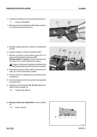 30-256 WB97S-2
2 - Lubrificare la filettatura e la prima parte del cilindro (1).
Cilindro: ASL800050
3 - Montare le due metà dell’attrezzo A11 adatto al diame-
tro, all’imboccatura del cilindro (1).
5 - Montare il gruppo stelo (6) e il cilindro (1) sull’attrezza-
tura A1.
6 - Guidare il pistone e centrarlo nell’attrezzo A11.
7 - Montare sul pistone il primo anello di guida (27) e in-
serire parte del pistone nell’attrezzo A11.
Solo per cilindro 1° braccio: montare il secondo anel-
lo di guida (27) e inserire totalmente il pistone.
Eseguire l’inserimento del pistone lentamente per
calibrare glianelli di guida (27)senza surriscaldarli.
8 - Asportare dal cilindro l’attrezzo A11 e avvicinare la te-
stata (4) e l’occhio dello stelo al cilindro.
9 - Portare il cilindro (1) nella posizione di avvitamento del-
la testata (4).
10 - Inserire la testata nel cilindro ed avvitarla manualmente
per qualche giro.
11 - Applicare la chiave speciale A4, A5, A6 adatta ed av-
vitare a fondo la testata (4).
Testata: 932¸980 Nm
12 - Solo per cilindro per deportabile: serrare la ghiera
(5).
Ghiera: 490 Nm
RKZA1520
1 A11
RKPB1480
A1
1
4 6
A11
RKZ00080
5
RIMOZIONI ED INSTALLAZIONI CILINDRI
 
