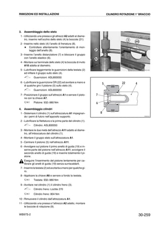 30-259WB97S-2
3. Assemblaggio dello stelo
1 - Utilizzando una pressa e gli attrezzi A2 adatti al diame-
tro, inserire nell’occhio dello stelo (4) la boccola (21).
2 - Inserire nello stelo (4) l’anello di frenatura (8).
# Controllare attentamente l’orientamento di mon-
taggio dell’anello (8).
3 - Inserire l’anello distanziatore (7) e bloccare il gruppo
con l’anello elastico (6).
4 - Montare sul terminale dello stelo (4) la boccola di invito
A10 adatta al diametro.
5 - Lubrificare leggermente le guarnizioni della testata (2)
ed infilare il gruppo sullo stelo (4).
Guarnizioni: ASL800050
6 - Lubrificare la guarnizione OR (22) ed avvitare a mano e
di qualche giro il pistone (5) sullo stelo (4).
Guarnizioni: ASL800050
7 - Posizionare il gruppo sull’attrezzo A1 e serrare il pisto-
ne con la chiave A7.
Pistone: 932¸980 Nm
4. Assemblaggio cilindri
1 - Sistemare il cilindro (1) sull’attrezzatura A1 impegnan-
do i perni di fulcro nell’apposito supporto.
2 - Lubrificare la filettatura e la prima parte del cilindro (1).
Cilindro: ASL800050
3 - Montare le due metà dell’attrezzo A11 adatto al diame-
tro, all’imboccatura del cilindro (1).
4 - Montare il gruppo stelo sull’attrezzatura A1.
5 - Centrare il pistone (5) nell’attrezzo A11.
6 - Avvolgere sul pistone il primo anello di guida (19) e in-
serire parte del pistone nell’attrezzo A11; avvolgere il
secondo anello di guida (19) e inserire totalmente il pi-
stone.
Eseguire l’inserimento del pistone lentamente per ca-
librare gli anelli di guida (19) senza surriscaldarli.
7 - Inserirelatestata(2)ed avvitarla amano perqualchegi-
ro.
8 - Applicare la chiave A6 e serrare a fondo la testata.
Testata: 932¸980 Nm
9 - Avvitare nel cilindro (1) il cilindro freno (3).
Cilindro freno: Loctite 270
Cilindro freno: 804 Nm
10 - Rimuovere il cilindro dall’attrezzatura A1.
11 - Utilizzando una pressa e l’attrezzo A2 adatto, montare
le boccole di rotazione (9).
RKZA1590
21
3
A2
A10
RKZ00120
45
8
22
6
7
RIMOZIONI ED INSTALLAZIONI CILINDRO ROTAZIONE 1° BRACCIO
 