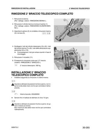 30-265WB97S-2
RIMOZIONE 2° BRACCIO TELESCOPICO COMPLETO
1 - Rimuovere la benna.
(Per i dettagli, vedere «RIMOZIONE BENNA»).
2 - Rimuovere il cilindro benna e la leva di spinta (1).
(Per i dettagli, vedere «RIMOZIONE CILINDRO BEN-
NA»).
3 - Asportare la ghiera (2), la rondella e rimuovere il perno
(3) e la leva (4).
4 - Scollegare i tubi del cilindro telescopico (5) e (6), i tubi
del cilindro benna (7) e (8), i tubi delle attrezzature sup-
plementari (9) e (10).
# Contrassegnare i tubi per evitare scambi in fase di
rimontaggio.
5 - Rimuovere il morsetto (11).
6 - Proseguire la rimozione come per il 2° braccio.
(Vedere «RIMOZIONE 2° BRACCIO»).
2° braccio telescopico: 392 kg
INSTALLAZIONE 2° BRACCIO
TELESCOPICO COMPLETO
• Installare seguendo la rimozione in ordine inverso.
Quando si allineano le posizioni tra foro e perno, non in-
serire le dita della mano nei fori per controllare l’alline-
amento.
Interno boccole: ASL800050
# Serrare fino in battuta ed allentare di circa 1/2 giro.
Quando si allineano le posizioni fra foro e perno, far gi-
rare il motore al minimo.
Non inserire le dita della mano nei fori per controllare
l’allineamento.
RKZA1360
1
3
4
2
1 2
RKZA7970
11
5
6
7
89
10
1
2
3
RIMOZIONI ED INSTALLAZIONI 2° BRACCIO TELESCOPICO
 