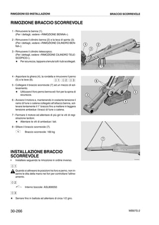 30-266 WB97S-2
RIMOZIONE BRACCIO SCORREVOLE
1 - Rimuovere la benna (1).
(Per i dettagli, vedere «RIMOZIONE BENNA»).
2 - Rimuovere il cilindro benna (2) e la leva di spinta (3).
(Per i dettagli, vedere «RIMOZIONE CILINDRO BEN-
NA»).
3 - Rimuovere il cilindro telescopico.
(Per i dettagli, vedere «RIMOZIONE CILINDRO TELE-
SCOPICO»).
# Persicurezza,tappareatenutatuttiitubiscollegati.
4 - Asportare la ghiera (4), la rondella e rimuovere il perno
(5) e le leve (6).
5 - Collegare il braccio scorrevole (7) ad un mezzo di sol-
levamento.
# Utilizzare il foro perno benna ed i fori per la spina di
sicurezza.
6 - Avviare il motore e, mantenendo in costante tensione il
ramo di fune o catena collegato all’attacco benna, sol-
levare lentamente il 1° braccio fino a mettere in leggera
tensione ambedue i bracci di fune o catena.
7 - Fermare il motore ed allentare di più giri le viti di regi-
strazione lardoni.
# Allentare le viti di ambedue i lati.
8 - Sfilare il braccio scorrevole (7).
Braccio scorrevole: 160 kg
INSTALLAZIONE BRACCIO
SCORREVOLE
• Installare seguendo la rimozione in ordine inverso.
Quando si allineano le posizioni tra foro e perno, non in-
serire le dita della mano nei fori per controllare l’alline-
amento.
Interno boccole: ASL800050
# Serrare fino in battuta ed allentare di circa 1/2 giro.
RKZA7980
7
1
3
2
RKZA7990
3
4
5
61 2 3
RKZA8000
7
1
2
3
RIMOZIONI ED INSTALLAZIONI BRACCIO SCORREVOLE
 