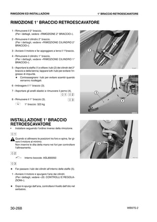 30-268 WB97S-2
RIMOZIONE 1° BRACCIO RETROESCAVATORE
1 - Rimuovere il 2° braccio.
(Per i dettagli, vedere «RIMOZIONE 2° BRACCIO»).
2 - Rimuovere il cilindro 2° braccio.
(Per i dettagli, vedere «RIMOZIONE CILINDRO 2°
BRACCIO»).
3 - Avviare il motore e far appoggiare a terra il 1°braccio.
4 - Rimuovere il cilindro 1° braccio.
(Per i dettagli, vedere «RIMOZIONE CILINDRO 1°
BRACCIO»).
5 - Asportare la staffa (1) e sfilare i tubi (2) dei cilindri del 2°
braccio e della benna; tappare tutti i tubi per evitare l’in-
gresso di impurità.
# Contrassegnare i tubi per evitare scambi quando
verranno ricollegati.
6 - Imbragare il 1° braccio (3).
7 - Asportare gli anelli elastici e rimuovere il perno (4).
8 - Rimuovere il 1° braccio (3).
1° braccio: 323 kg
INSTALLAZIONE 1° BRACCIO
RETROESCAVATORE
• Installare seguendo l’ordine inverso della rimozione.
Quando si allineano le posizioni tra foro e spina, far gi-
rare il motore al minimo.
Non inserire le dita della mano nei fori per controllare
l’allineamento.
Interno boccole: ASL800050
# Far passare i tubi dei cilindri all’interno delle staffe (5).
1 - Avviare il motore e spurgare l’aria dai cilindri.
(Per i dettagli, vedere «20. CONTROLLI E REGOLA-
ZIONI»).
# Dopo lo spurgo dell’aria, controllare il livello dell’olio nel
serbatoio.
RKZA9871
1
2
RKZA9880
3
4
1 2
3
RKZA1340
5
1
2
3
RIMOZIONI ED INSTALLAZIONI 1° BRACCIO RETROESCAVATORE
 