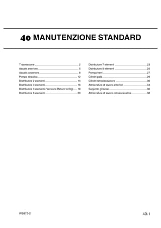 40-1WB97S-2
MANUTENZIONE STANDARD
Trasmissione ............................................................. 2
Assale anteriore......................................................... 5
Assale posteriore....................................................... 8
Pompa idraulica....................................................... 12
Distributore 2 elementi............................................. 14
Distributore 3 elementi............................................. 16
Distributore 3 elementi (Versione Return to Dig)..... 18
Distributore 6 elementi............................................. 20
Distributore 7 elementi .............................................23
Distributore 8 elementi .............................................25
Pompa freni..............................................................27
Cilindri pala...............................................................29
Cilindri retroescavatore ............................................30
Attrezzature di lavoro anteriori .................................34
Supporto girevole .....................................................36
Attrezzature di lavoro retroescavatore .....................38
 