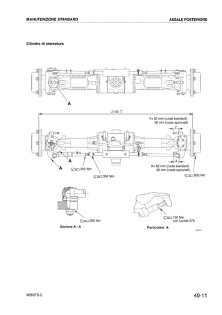 40-11WB97S-2
Cilindro di sterzatura
RKZ04441
A
A
A
Sezione A - A Particolare A
x
y
2145 +
-
0
2
800 Nm
260 Nm
250 Nm
300 Nm
Y= 50 mm (ruote standard)
56 mm (ruote opzionali)
X= 62 mm (ruote standard)
56 mm (ruote opzionali)
150 Nm
con Loctite 270
MANUTENZIONE STANDARD ASSALE POSTERIORE
 