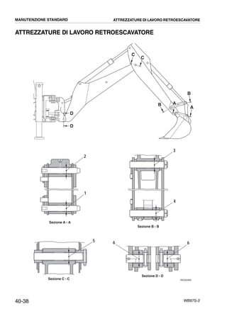 40-38 WB97S-2
ATTREZZATURE DI LAVORO RETROESCAVATORE
RKZ02900
D
D
C
C
B
B
A
A
2
1
3
4
5 6 6
Sezione A - A
Sezione B - B
Sezione C - C
Sezione D - D
MANUTENZIONE STANDARD ATTREZZATURE DI LAVORO RETROESCAVATORE
 