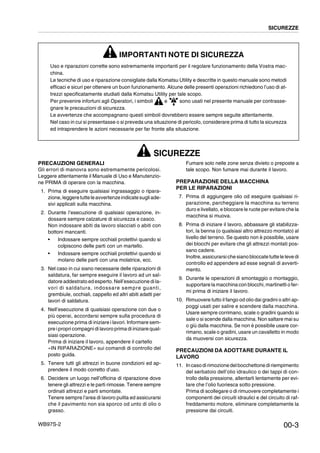 WB97S-2
SICUREZZE
00-3
IMPORTANTI NOTE DI SICUREZZA
Uso e riparazioni corrette sono estremamente importanti per il regolare funzionamento della Vostra mac-
china.
Le tecniche di uso e riparazione consigliate dalla Komatsu Utility e descritte in questo manuale sono metodi
efficaci e sicuri per ottenere un buon funzionamento. Alcune delle presenti operazioni richiedono l’uso di at-
trezzi specificatamente studiati dalla Komatsu Utility per tale scopo.
Per prevenire infortuni agli Operatori, i simboli e sono usati nel presente manuale per contrasse-
gnare le precauzioni di sicurezza.
Le avvertenze che accompagnano questi simboli dovrebbero essere sempre seguite attentamente.
Nel caso in cui si presentasse o si preveda una situazione di pericolo, considerare prima di tutto la sicurezza
ed intraprendere le azioni necessarie per far fronte alla situazione.
SICUREZZE
PRECAUZIONI GENERALI
Gli errori di manovra sono estremamente pericolosi.
Leggere attentamente il Manuale di Uso e Manutenzio-
ne PRIMA di operare con la macchina.
1. Prima di eseguire qualsiasi ingrassaggio o ripara-
zione,leggeretutteleavvertenzeindicatesugliade-
sivi applicati sulla macchina.
2. Durante l’esecuzione di qualsiasi operazione, in-
dossare sempre calzature di sicurezza e casco.
Non indossare abiti da lavoro slacciati o abiti con
bottoni mancanti.
• Indossare sempre occhiali protettivi quando si
colpiscono delle parti con un martello.
• Indossare sempre occhiali protettivi quando si
molano delle parti con una molatrice, ecc.
3. Nel caso in cui siano necessarie delle riparazioni di
saldatura, far sempre eseguire il lavoro ad un sal-
datore addestrato ed esperto. Nell’esecuzione di la-
vori di saldatura, indossare sempre guanti,
grembiule, occhiali, cappello ed altri abiti adatti per
lavori di saldatura.
4. Nell’esecuzione di qualsiasi operazione con due o
più operai, accordarsi sempre sulla procedura di
esecuzione prima di iniziare i lavori. Informare sem-
pre i propri compagni di lavoro prima di iniziare qual-
siasi operazione.
Prima di iniziare il lavoro, appendere il cartello
«IN RIPARAZIONE» sui comandi di controllo del
posto guida.
5. Tenere tutti gli attrezzi in buone condizioni ed ap-
prendere il modo corretto d’uso.
6. Decidere un luogo nell’officina di riparazione dove
tenere gli attrezzi e le parti rimosse. Tenere sempre
ordinati attrezzi e parti smontate.
Tenere sempre l’area di lavoro pulita ed assicurarsi
che il pavimento non sia sporco od unto di olio o
grasso.
Fumare solo nelle zone senza divieto o preposte a
tale scopo. Non fumare mai durante il lavoro.
PREPARAZIONE DELLA MACCHINA
PER LE RIPARAZIONI
7. Prima di aggiungere olio od eseguire qualsiasi ri-
parazione, parcheggiare la macchina su terreno
duro e livellato, e bloccare le ruote per evitare che la
macchina si muova.
8. Prima di iniziare il lavoro, abbassare gli stabilizza-
tori, la benna (o qualsiasi altro attrezzo montato) al
livello del terreno. Se questo non è possibile, usare
dei blocchi per evitare che gli attrezzi montati pos-
sano cadere.
Inoltre,assicurarsiche siano bloccate tutte le leve di
controllo ed appendere ad esse segnali di avverti-
mento.
9. Durante le operazioni di smontaggio o montaggio,
supportare la macchina con blocchi, martinetti o fer-
mi prima di iniziare il lavoro.
10. Rimuovere tutto il fango od olio dai gradini o altri ap-
poggi usati per salire e scendere dalla macchina.
Usare sempre corrimano, scale o gradini quando si
sale o si scende dalla macchina. Non saltare mai su
o giù dalla macchina. Se non è possibile usare cor-
rimano, scale o gradini, usare un cavalletto in modo
da muoversi con sicurezza.
PRECAUZIONI DA ADOTTARE DURANTE IL
LAVORO
11. Incasodirimozionedelbocchettonediriempimento
del serbatoio dell’olio idraulico o dei tappi di con-
trollo della pressione, allentarli lentamente per evi-
tare che l’olio fuoriesca sotto pressione.
Prima di scollegare o di rimuovere completamente i
componenti dei circuiti idraulici e del circuito di raf-
freddamento motore, eliminare completamente la
pressione dai circuiti.
 