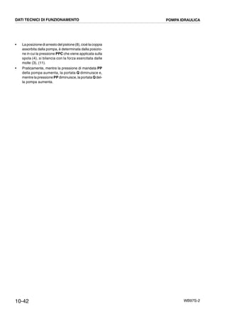 10-42 WB97S-2
• Laposizionediarrestodelpistone(8),cioè lacoppia
assorbita dalla pompa, è determinata dalla posizio-
ne in cui la pressione PPC che viene applicata sulla
spola (4), si bilancia con la forza esercitata dalle
molle (3), (11).
• Praticamente, mentre la pressione di mandata PP
della pompa aumenta, la portata Q diminuisce e,
mentre la pressione PP diminuisce, la portataQdel-
la pompa aumenta.
DATI TECNICI DI FUNZIONAMENTO POMPA IDRAULICA
 