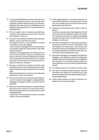 WB97S-2
SICUREZZE
00-4
12. L’acqua di raffreddamento motore e l’olio del circui-
to idraulico quando il motore viene fermato sono
caldissimi; prestare attenzione per non ustionarsi.
Attendere che l’olio e l’acqua si raffreddino prima di
eseguire qualunque lavoro sui circuiti idraulici e di
raffreddamento.
13. Prima di iniziare i lavori, rimuovere i cavi dell’accu-
mulatore. Rimuovere sempre per primo il cavo del
polo negativo o massa (--).
14. Nel caso in cui si debbano sollevare dei componenti
pesanti, usare un paranco od una gru.
Controllare che le funi, il cavo metallico o le catene
non abbiano i ganci danneggiati.
Usare sempre equipaggiamenti di sollevamento
che possano sopportare agevolmente i pesi delle
parti da sollevare.
Collegare l’equipaggiamento di sollevamento nei
punti corretti. Quando si solleva o si sostiene una
parte di macchina, operare lentamente per evitare
che il componente sia sempre libero e non colpisca
altre parti. Non lavorare su un qualsiasi pezzo so-
speso sul paranco o sulla gru.
15. Nel caso di rimozione di coperchi che siano sotto
pressione interna o sotto la pressione di una molla,
lasciare sempre posizionati due bulloni sui lati op-
posti.
Rilasciare lentamente la pressione, quindi allentare
lentamente i bulloni da rimuovere.
16. Nel caso di rimozione di componenti, fare attenzio-
ne a non rompere o danneggiare i cablaggi elettrici.
Cablaggi danneggiati possono causare scariche
elettriche.
17. Nel caso di rimozione di tubazioni, arrestare il flusso
del carburante o dell’olio. Se del carburante o
dell’olio dovessero gocciolare sul pavimento, pulire
immediatamente.
Carburante o olio sul pavimento possono causare
cadute o provocare incendio.
18. Come regola generale, non usare benzina per la-
vare parti di macchina. È invece permesso di usare
solo una quantità minima di benzina per lavare e
sgrassare le parti elettriche.
19. Assicurarsi di rimontare le parti nelle loro sedi ori-
ginarie.
Sostituire qualsiasi parte danneggiata con parti
nuove. Nel caso di installazione di tubi o di cavi elet-
trici, assicurarsi che essi non vengano danneggiati
durante l’uso della macchina dalle vibrazioni e dal
contatto con altre parti.
20. Nel caso di installazione di tubi ad alta pressione,
assicurarsi che essi non siano attorcigliati. I tubi
danneggiati sono pericolosi, quindi osservare
estrema prudenza nell’installazione di tubi per cir-
cuiti ad alta pressione. Controllare inoltre che i rac-
cordi siano stati correttamente serrati.
21. Nel caso di montaggio o di installazione di parti per il
fissaggio, usare sempre le coppie di serraggio spe-
cificate. Nel caso di installazione di parti soggette a
forti vibrazioni, o che ruotino ad alta velocità, pre-
stare particolare cura nel controllo finale dell’instal-
lazione.
22. Per allineare due fori, non inserire mai dita o mani.
23. Nel caso di rilevamento della pressione idraulica,
controllare che l’attrezzo di misurazione sia corret-
tamente montato prima di procedere alla pressuriz-
zazione dell’impianto.
24. Usare molta prudenza nel caso di rimozione o in-
stallazione di ruote e pneumatici.
 