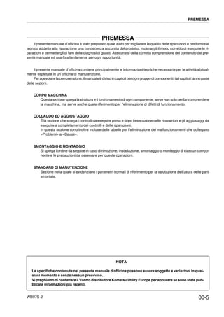 WB97S-2
PREMESSA
Il presente manuale d’officina è stato preparato quale aiuto per migliorare la qualità delle riparazioni e per fornire al
tecnico addetto alla riparazione una conoscenza accurata del prodotto, mostrargli il modo corretto di eseguire le ri-
parazioni e permettergli di fare delle diagnosi di guasti. Assicurarsi della corretta comprensione del contenuto del pre-
sente manuale ed usarlo attentamente per ogni opportunità.
Il presente manuale d’officina contiene principalmente le informazioni tecniche necessarie per le attività abitual-
mente espletate in un’officina di manutenzione.
Peragevolare la comprensione, ilmanuale è diviso in capitoliper ognigruppo di componenti; tali capitoli fanno parte
delle sezioni.
CORPO MACCHINA
Questa sezione spiega la struttura e il funzionamento di ogni componente; serve non solo per far comprendere
la macchina, ma serve anche quale riferimento per l’eliminazione di difetti di funzionamento.
COLLAUDO ED AGGIUSTAGGIO
È la sezione che spiega i controlli da eseguire prima e dopo l’esecuzione delle riparazioni e gli aggiustaggi da
eseguire a completamento dei controlli e delle riparazioni.
In questa sezione sono inoltre incluse delle tabelle per l’eliminazione dei malfunzionamenti che collegano
«Problemi» a «Cause».
SMONTAGGIO E MONTAGGIO
Si spiega l’ordine da seguire in caso di rimozione, installazione, smontaggio o montaggio di ciascun compo-
nente e le precauzioni da osservare per queste operazioni.
STANDARD DI MANUTENZIONE
Sezione nella quale si evidenziano i parametri normali di riferimento per la valutazione dell’usura delle parti
smontate.
PREMESSA
00-5
NOTA
Le specifiche contenute nel presente manuale d’officina possono essere soggette a variazioni in qual-
siasi momento e senza nessun preavviso.
Vi preghiamo di contattare il Vostro distributore Komatsu Utility Europe per appurare se sono state pub-
blicate informazioni più recenti.
 