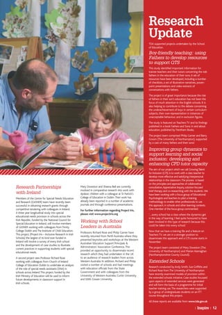 Research
                                                                                                                 Update
                                                                                                                 TDA supported projects undertaken by the School
                                                                                                                 of Education.
                                                                                                                 Boy-friendly teaching: using
                                                                                                                 Fathers to develop resources
                                                                                                                 to support QTS
                                                                                                                 This study identified important information for
                                                                                                                 trainee teachers and their tutors concerning the role
                                                                                                                 fathers in the education of their sons. A set of
                                                                                                                 resources have been developed, including a number
                                                                                                                 of checklists, a set of illustrative narratives, power-
                                                                                                                 point presentations and video-extracts of
                                                                                                                 conversations with fathers.
                                                                                                                 The project is of great importance because the role
                                                                                                                 of fathers in their son’s education has not been the
                                                                                                                 focus of much attention in the English schools. It is
                                                                                                                 also helping to contribute to the debate concerning
                                                                                                                 the underachievement of boys in certain curriculum
                                                                                                                 subjects, their over-representation in instances of
                                                                                                                 unacceptable behaviour, and in exclusion figures.
                                                                                                                 The study is featured on Teachers TV and its findings
                                                                                                                 published in a book Fathers and Sons: in and about
                                                                                                                 education, published by Trentham Books.
                                                                                                                 The project team comprised Philip Garner and Barry
                                                                                                                 Groom (The University of Northampton), supported
                                                                                                                 by a cast of many fathers and their sons!

                                                                                                                 Improving group dynamics to
                                                                                                                 support learning and social
                                                                                                                 inclusion: developing and
                                                                                                                 enhancing CPD tutor capacity
                                                                                                                 The aim of our project which we call Growing Talent
                                                                                                                 for Inclusion (GTI), is to work with a class teacher to
                                                                                                                 develop more effective and satisfying interpersonal
                                                                                                                 relationships in the classroom. The process is based
                                                                                                                 on the principles and approaches of collaborative
Research Partnerships                                       Mary Doveston and Sheena Bell are currently          consultation, Appreciative Inquiry, solution focused
                                                            involved in comparative research into work with      brief therapy and co-researching with the students .We
with Ireland                                                dyslexic children with a colleague at St Patrick’s   have been working with a focus group of Educational
Members of the Centre for Special Needs Education           College of Education in Dublin. Their work has       Psychologists and teachers to pilot a training
and Research (CeSNER) team have recently been               already been reported in a number of academic        methodology to enable other professionals to use
successful in obtaining research grants through             journals and through conference presentations.       this approach, in schools and other learning contexts.
competitive tendering with colleagues in Ireland.           For further information regarding Project Iris,      One member of the focus group commented:
A three year longitudinal study into special                please visit www.projectiris.org                     ‘….every school has a class where the dynamics get
educational needs provision in schools across the
                                                                                                                 in the way of learning. I feel quite honoured to have
Irish Republic, funded by the National Council for
Special Education in Ireland, will involve members
                                                            Working with School                                  been involved in this type of research because this
                                                                                                                 could be taken into every school.’
of CeSNER working with colleagues from Trinity              Leaders in Australia
College Dublin and The Institute of Child Education.                                                             Now that we have a training file and a feature on
                                                            Professors Richard Rose and Philip Garner have
This project, (Project Iris – Inclusive Research in Irish                                                        Teachers TV, we are in a stronger position to
                                                            recently returned from Perth Australia where they
Schools) the largest of its kind ever funded in                                                                  disseminate this approach and a GTI course starts in
                                                            presented keynotes and workshops at the Western
Ireland will involve a survey of every Irish school                                                              November.
                                                            Australian Education Support Principals &
and the development of case studies to illustrate
                                                            Adminstrators’ Association Conference. This          The project team consisted of Mary Doveston (The
current practices in supporting students with special
                                                            provided an opportunity to disseminate recent        University of Northampton) and Marian Keenaghan
educational needs.
                                                            research which they had undertaken in the UK         (Northamptonshire County Council).
A second project sees Professor Richard Rose                to an audience of research leaders from across
working with colleagues from Church of Ireland              Western Australia. In addition, Richard and Philip   Extended Schools
College of Education Dublin to undertake an analysis        visited a number of schools and had meetings
                                                                                                                 Research conducted by Andy Smith, Sue Griffiths and
of the role of special needs assistants (SNA) in            with education officials from the State
                                                                                                                 Richard Rose from The University of Northampton
schools across Ireland. This project, funded by the         Government and with colleagues from the
                                                                                                                 have recently examined models of provision within
Irish Ministry of Education will be used to inform          University of Western Australia, Curtin University
                                                                                                                 the extended schools initiative. Case studies focussed
future developments in classroom support in                 and Edith Cowan University.
                                                                                                                 upon aspects of extended services were generated
Irish schools.
                                                                                                                 and will form the basis of a programme for initial
                                                                                                                 teacher training use. The researchers were supported
                                                                                                                 by a group of undergraduate students on an ITT
                                                                                                                 course throughout this project.
                                                                                                                 All these reports are available from www.tda.gov.uk

                                                                                                                                                            |   Inspire | 12
 