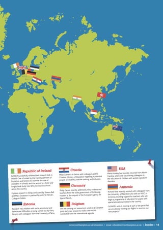 Croatia                                                 USA
              Republic of Ireland
                                                                                                                   Maria Howley had recently returned from North
                                                          Philip Garner is in liaison with colleagues at the
CeSNER successfully achieved two research bids in                                                                  Carolina where she was training colleagues in
                                                          Croatian Ministry of Education regarding a potential
Ireland. One is funded by the Irish Department of                                                                  the education of children with autistic spectrum
                                                          project on disability, teacher training and inclusion.
Education and Science to examine the role of                                                                       disorders.
assistants in schools, and the second is a three year
longitudinal study into SEN provision in schools                         Germany                                                 Armenia
 across the country.
                                                          Philip Garner recently addressed policy-makers and
                                                                                                                   Richard Rose recently worked with colleagues from
Dyslexia research is being conducted by Sheena Bell       teachers from the state government of Schleswig-
                                                                                                                   the University of Aberdeen and with an NGO in
and Mary Doveston in partnership with St Patrick’s        Hostein at the request of the European Agency for
                                                                                                                   Armenia providing support for teachers who will
College in Dublin.                                        Special Needs.
                                                                                                                   begin a programme of education for pupils with
                                                                                                                   special educational needs in the country.
               Estonia                                                   Belgium
                                                                                                                    CeSNER’s work is moving at such a fast pace that
 Research into children with social, emotional and         We are carrying out assessment work on a European        we are already booking our flights to start on our
 behavioural difficulties is being carried out by Barry    joint doctorate project to make sure we are              new projects!
 Groom with colleagues from the University of Tartu.       connected with the international agenda.




                                                                      www.northampton.ac.uk/education | email: education@northampton.ac.uk |                     Inspire | 14
 