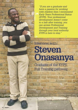 “If you are a graduate and
                   have a passion for working
                   with children then I recommend
                   Early Years Professional Status
                   (EYPS). Your professional
                   development doesn’t come
                   to a halt after training, you
                   can access Professional
                   Development and Training
                   through your local authority.
                   EYPS is here to stay.”



                 Interview with:

                 Steven
                 Onasanya
                 Graduate of the EYPS
                 Full Training pathway




15 | Inspire |
 
