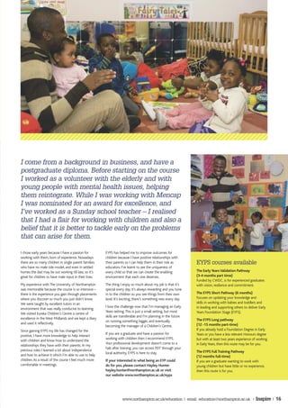 I come from a background in business, and have a
postgraduate diploma. Before starting on the course
I worked as a volunteer with the elderly and with
young people with mental health issues, helping
them reintegrate. While I was working with Mencap
I was nominated for an award for excellence, and
I’ve worked as a Sunday school teacher – I realised
that I had a flair for working with children and also a
belief that it is better to tackle early on the problems
that can arise for them.

I chose early years because I have a passion for        EYPS has helped me to improve outcomes for
working with them, born of experience. Nowadays         children because I have positive relationships with
there are so many children in single parent families    their parents so I can help them in their role as        EYPS courses available
who have no male role model, and even in settled        educators. I’ve learnt to see the uniqueness of
homes the dad may be out working till late, so it’s     every child so that we can create the enabling           The Early Years Validation Pathway
great for children to have male input in their lives.   environment that each one deserves.                      (3-4 months part time)
                                                                                                                 Funded by CWDC, is for experienced graduates
My experience with The University of Northampton        The thing I enjoy so much about my job is that it’s      with vision, resilience and commitment.
was memorable because the course is so intensive –      special every day, it’s always rewarding and you tune
there is the experience you gain through placements     in to the children so you see things from their own      The EYPS Short Pathway (6 months)
where you discover so much you just didn’t know.        level. It’s exciting, there’s something new every day.   Focuses on updating your knowledge and
We were taught by excellent tutors in an                                                                         skills in working with babies and toddlers and
                                                        I love the challenge now that I’m managing an Early      in leading and supporting others to deliver Early
environment that was really conducive to learning.
                                                        Years setting. This is just a small setting, but most    Years Foundation Stage (EYFS).
We visited Eureka Children’s Centre a centre of
                                                        skills are transferable and I’m planning in the future
excellence in the West Midlands and we kept a diary                                                              The EYPS Long pathway
                                                        on running something bigger, and eventually
and used it reflectively.                                                                                        (12 -15 months part-time)
                                                        becoming the manager of a Children’s Centre.
Since gaining EYPS my life has changed for the                                                                   If you already hold a Foundation Degree in Early
                                                        If you are a graduate and have a passion for             Years or you have a less relevant Honours degree
positive, I have more knowledge to help interact
                                                        working with children then I recommend EYPS.             but with at least two years experience of working
with children and know how to understand the
                                                        Your professional development doesn’t come to a          in Early Years, then this route may be for you.
relationships they have with their parents. In my
                                                        halt after training, you can access PDT through your
previous roles I learned a lot about independence                                                                The EYPS Full Training Pathway
                                                        local authority. EYPS is here to stay.
and how to achieve it which I’m able to use to help                                                              (12 months full-time)
children. As a result of the course I feel much more    If your interested in what being an EYP could            If you are a graduate wanting to work with
comfortable in meetings.                                do for you, please contact Hayley Hunter                 young children but have little or no experience,
                                                        hayley.hunter@northampton.ac.uk or visit                 then this route is for you.
                                                        our website www.northampton.ac.uk/eyps




                                                                   www.northampton.ac.uk/education | email: education@northampton.ac.uk |                  Inspire | 16
 
