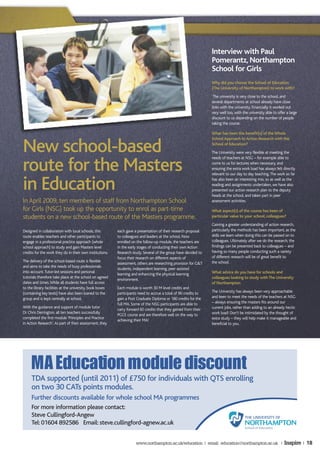 Interview with Paul
                                                                                                                 Pomerantz, Northampton
                                                                                                                 School for Girls
                                                                                                                 Why did you choose the School of Education
                                                                                                                 (The University of Northampton) to work with?
                                                                                                                  The university is very close to the school, and
                                                                                                                 several departments at school already have close
                                                                                                                 links with the university. Financially it worked out
                                                                                                                 very well too, with the university able to offer a large
                                                                                                                 discount to us depending on the number of people
                                                                                                                 taking the course.

                                                                                                                 What has been the benefit(s) of the Whole
                                                                                                                 School Approach to Action Research with the

New school-based                                                                                                 School of Education?
                                                                                                                 The University were very flexible at meeting the
                                                                                                                 needs of teachers at NSG – for example able to

route for the Masters                                                                                            come to us for lectures when necessary, and
                                                                                                                 ensuring the extra work load has always felt directly
                                                                                                                 relevant to our day to day teaching. The work so far


in Education                                                                                                     has also been an interesting mix, so as well as the
                                                                                                                 reading and assignments undertaken, we have also
                                                                                                                 presented our action research plan to the deputy
                                                                                                                 heads at the school, and taken part in peer
In April 2009, ten members of staff from Northampton School                                                      assessment activities.

for Girls (NSG) took up the opportunity to enrol as part-time                                                    What aspect(s) of the course has been of
students on a new school-based route of the Masters programme.                                                   particular value to your school, colleagues?
                                                                                                                 Gaining a greater understanding of action research,
Designed in collaboration with local schools, this        each gave a presentation of their research proposal    particularly the methods has been important, as the
route enables teachers and other participants to          to colleagues and leaders at the school. Now           skills we learn when doing this can be passed on to
engage in a professional practice approach (whole         enrolled on the follow-up module, the teachers are     colleagues. Ultimately after we do the research, the
school approach) to study and gain Masters level          in the early stages of conducting their own Action     findings can be presented back to colleagues – and
credits for the work they do in their own institutions.   Research study. Several of the group have decided to   having so many people conducting such a variety
                                                          focus their research on different aspects of           of different research will be of great benefit to
The delivery of the school-based route is flexible                                                               the school.
                                                          assessment, others are researching provision for G&T
and aims to take the needs of busy professionals
                                                          students, independent learning, peer assisted
into account. Tutor-led sessions and personal                                                                    What advice do you have for schools and
                                                          learning and enhancing the physical learning
tutorials therefore take place at the school on agreed                                                           colleagues looking to study with The University
                                                          environment.
dates and times. While all students have full access                                                             of Northampton
to the library facilities at the university, book boxes   Each module is worth 30 M level credits and
(containing key texts) have also been loaned to the       participants need to accrue a total of 90 credits to   The University has always been very approachable
group and is kept centrally at school.                    gain a Post Graduate Diploma or 180 credits for the    and keen to meet the needs of the teachers at NSG
                                                          full MA. Some of the NSG participants are able to      – always ensuring the masters fits around our
With the guidance and support of module tutor                                                                    current jobs, rather than adding to an already hectic
                                                          carry forward 60 credits that they gained from their
Dr Chris Derrington, all ten teachers successfully                                                               work load! Don’t be intimidated by the thought of
                                                          PGCE course and are therefore well on the way to
completed the first module ‘Principles and Practice                                                              extra study – they will help make it manageable and
                                                          achieving their MA!
in Action Research’. As part of their assessment, they                                                           beneficial to you.




     MA Education module discount
     TDA supported (until 2011) of £750 for individuals with QTS enrolling
     on two 30 CATs points modules.
     Further discounts available for whole school MA programmes
     For more information please contact:
     Steve Cullingford-Angew
     Tel: 01604 892586 Email: steve.cullingford-agnew.ac.uk


                                                                     www.northampton.ac.uk/education | email: education@northampton.ac.uk |                     Inspire | 18
 
