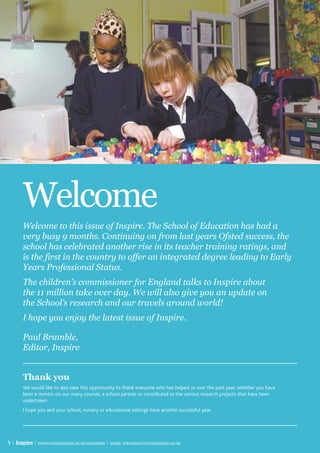 Welcome
       Welcome to this issue of Inspire. The School of Education has had a
       very busy 9 months. Continuing on from last years Ofsted success, the
       school has celebrated another rise in its teacher training ratings, and
       is the first in the country to offer an integrated degree leading to Early
       Years Professional Status.
       The children’s commissioner for England talks to Inspire about
       the 11 million take over day. We will also give you an update on
       the School’s research and our travels around world!
       I hope you enjoy the latest issue of Inspire.

       Paul Bramble,
       Editor, Inspire


       Thank you
       We would like to also take this opportunity to thank everyone who has helped us over the past year, whether you have
       been a mentor on our many courses, a school partner or contributed to the various research projects that have been
       undertaken.
       I hope you and your school, nursery or educational settings have another successful year.




1 | Inspire | www.northampton.ac.uk/education | email: education@northampton.ac.uk
 