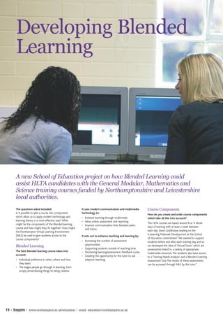 Developing Blended
       Learning




       A new School of Education project on how Blended Learning could
       assist HLTA candidates with the General Modular, Mathematics and
       Science training courses funded by Northamptonshire and Leicestershire
       local authorities.
       The questions asked included:                       It uses modern communication and multimedia          Course Components
       Is it possible to split a course into components    technology to:
                                                                                                                How do you create and order course components
       which allow us to apply modern technology and       • Enhance learning through multimedia                which take all this into account?
       learning theory in a more effective way? What       • Allow online assessment and reporting.
       might be the components of the Blended learning                                                          The HLTA courses are based around 8 or 9 whole
                                                           • Improve communication links between peers
       course and how might they fit together? How might                                                        days of training with at least a week between
                                                             and tutors.
       the Northampton Virtual Learning Environment                                                             each day. Steve Goldthorpe, leading on the
       (NILE) be used to give students access to the                                                            e-Learning Materials Development at the School
                                                           It sets out to enhance teaching and learning by:
       course components?                                                                                       of Education, commented: “We wanted to support
                                                           • Increasing the number of assessment                students before and after each training day and so
                                                             opportunities.
       Blended Learning                                                                                         we developed the idea of ‘Virtual Tutors’ which are
                                                           • Supporting students outside of teaching time       powerpoints linked to a variety of appropriate
       The best blended learning course takes into         • Shortening learning/assessment /feedback cycles.   multimedia resources. The students also have access
       account:                                            • Creating the opportunity for the tutor to use      to a ‘Training Needs Analysis’ and a Blended Learning
       • Individual preference in when, where and how        adaptive teaching.                                 Assessment Tool. The results of these assessments
         they learn.                                                                                            can be accessed through NILE by the tutor.”
       • The stages people go through in learning, from
         simply remembering things to being creative.                                                           Intended Benefits
                                                                                                                For the Student




19 | Inspire | www.northampton.ac.uk/education | email: education@northampton.ac.uk
 