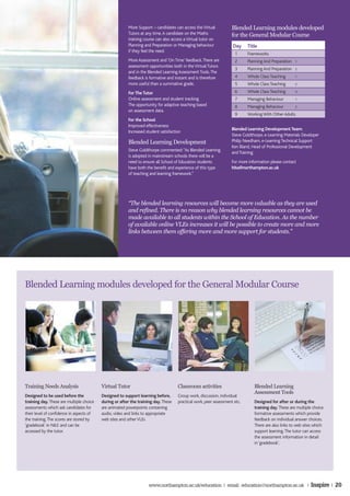More Support – candidates can access the Virtual          Blended Learning modules developed
                                                        Tutors at any time. A candidate on the Maths              for the General Modular Course
                                                        training course can also access a Virtual tutor on
                                                        Planning and Preparation or Managing behaviour             Day     Title
                                                        if they feel the need.
                                                                                                                    1      Frameworks
                                                        More Assessment and ‘On Time’ feedback. There are           2      Planning And Preparation   1
                                                        assessment opportunities both in the Virtual Tutors
                                                                                                                    3      Planning And Preparation   2
                                                        and in the Blended Learning Assessment Tools. The
                                                        feedback is formative and instant and is therefore          4      Whole Class Teaching       1

                                                        more useful than a summative grade.                         5      Whole Class Teaching       2

                                                        For The Tutor                                               6      Whole Class Teaching       3

                                                        Online assessment and student tracking                      7      Managing Behaviour         1
                                                        The opportunity for adaptive teaching based                 8      Managing Behaviour         2
                                                        on assessment data.
                                                                                                                    9      Working With Other Adults
                                                        For the School
                                                        Improved effectiveness
                                                                                                                  Blended Learning Development Team:
                                                        Increased student satisfaction
                                                                                                                  Steve Goldthorpe, e-Learning Materials Developer
                                                        Blended Learning Development                              Philip Needham, e-Learning Technical Support
                                                                                                                  Ken Bland, Head of Professional Development
                                                        Steve Goldthorpe commented: “As Blended Learning
                                                                                                                  and Training
                                                        is adopted in mainstream schools there will be a
                                                        need to ensure all School of Education students           For more information please contact
                                                        have both the benefit and experience of this type         hlta@northampton.ac.uk
                                                        of teaching and learning framework.”




                                                        “The blended learning resources will become more valuable as they are used
                                                        and refined. There is no reason why blended learning resources cannot be
                                                        made available to all students within the School of Education. As the number
                                                        of available online VLEs increases it will be possible to create more and more
                                                        links between them offering more and more support for students.”




Blended Learning modules developed for the General Modular Course




Training Needs Analysis                   Virtual Tutor                             Classroom activities                      Blended Learning
                                                                                                                              Assessment Tools
Designed to be used before the            Designed to support learning before,      Group work, discussion, individual
training day. These are multiple choice   during or after the training day. These   practical work, peer assessment etc.      Designed for after or during the
assessments which ask candidates for      are animated powerpoints containing                                                 training day. These are multiple choice
their level of confidence in aspects of   audio, video and links to appropriate                                               formative assessments which provide
the training. The scores are stored by    web sites and other VLEs                                                            feedback on individual answer choices.
‘gradebook’ in NILE and can be                                                                                                There are also links to web sites which
accessed by the tutor.                                                                                                        support learning. The tutor can access
                                                                                                                              the assessment information in detail
                                                                                                                              in ‘gradebook’.




                                                                    www.northampton.ac.uk/education | email: education@northampton.ac.uk |                   Inspire | 20
 