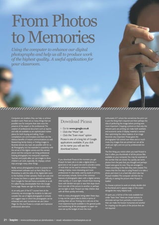 From Photos
       to Memories
       Using the computer to enhance our digital
       photographs and help us all to produce work
       of the highest quality. A useful application for
       your classroom.




       Computers are enablers; they can help us achieve                                                                      enthusiastic ICT school. But sometimes the print out
       excellent work. There are so many things that are
       possible now for everyone that were once the
                                                                    Download Picasa                                          is just the thing that’s required and then perhaps the
                                                                                                                             idea of perfecting the image before printing even
       preserve of the expert or the professional. The                                                                       more important. Cropping a picture so that only the
       creation of professional document such as reports            • Go to www.google.co.uk                                 relevant parts are printing can make both aesthetic
       and wills are available as are sophisticated market          • Click the “More” tab                                   and economic sense. If display material is wanted
       places for both buying and selling. Music                                                                             then optimising the colour balance of an image
                                                                    • Click the “Even more” option
       compilations are commonplace and there are the                                                                        becomes very important. Picasa gives the
       dubious benefits of instant communications as well.          Picasa is one of a long list of Google                   photographer full control over these and so much
       Researching family history or finding images to              applications available. If you click                     more. Any images that are printed out can all be
       illustrate almost any topic are possible with for us         on its name you will see the                             made just right; and not just by professionals but
       all. Photography too has exploded in popularity with                                                                  all of us.
       the arrival of the digital camera and the camera
                                                                    download button.
                                                                                                                             The first thing you notice when you load Picasa3 is
       phone and the computer can bring professional
                                                                                                                             that it offers you thumbnails of all the picture files
       looking photographs into everyone’s repertoire.
                                                                                                                             available on your computer. You may be surprised at
       Teachers and pupils alike can use images to show
                                                                  If you download Picasa at the moment you get               the number that are stored. You quickly see some
       children’s art work, especially 3D, displays, school
                                                                  Picasa3. Its basic job is to take a digital photo, a       photos from the past that you thought and perhaps
       trips amongst many other things.
                                                                  good one or not so good one and to provide a series        hoped were gone for ever. They are arranged in
       Really serious photographers invest in purpose built       of tools that can be used to enhance the photo,            folders according to the date they were created. This
       enhancement software such as Paint Shop Pro or             making it better, more interesting and more                means that the first step in using Picasa3 is to take a
       Photoshop to add the skills of the digital dark room       professional. It’s also easily used by pupils in primary   photo and store it on a hard disk which also has
       to the facilities of their cameras. These can cost a lot   and secondary schools. Some of the common                  Picasa3 installed. The computer will then be no
       of money but there is a great alternative available        features of photographs taken with a digital camera,       difficulty in seeing the picture when Picasa3 is
       from Google for free and hence accessible to us all.       often quickly, or in poor light, include those showing     loaded.
       It’s called Picasa, downloadable from the Google           faces with devilish red eyes or seas that slope down
                                                                  from one side of the picture to another, or perhaps        To choose a picture to work on simply double click
       home page. Please see right for the button clicks.
                                                                  are too light or dark. Picasa3 can help children deal      its thumbnail and it appears large on the screen
       As an early part of the ICT courses here at the            with all these quickly and easily.                         alongside the many helpful tools.
       University we encourage the students to take and
                                                                  With so many photographs being taken these days,           I’ll spare you a full list of the tools available but
       consider the use of digital photographs in schools
                                                                  it may not be a good idea to think in terms of             under “basic fixes” there are simple buttons to
       and suggest ways in which the photographs can be
                                                                  printing them all out. Printing ink is still one of the    eliminate red eye from portraits, a twist button
       enhanced and used. Sometimes we use Colour
                                                                  most expensive liquids available to the general public     that can make the horizon horizontal and another
       Magic for this, but Picasa is a simple and impressive
                                                                  and transferring all the photographs to paper can          for cropping out the parts of the picture that are
       professional alternative.
                                                                  soon eat up the budget of even the most                    not required.




21 | Inspire | www.northampton.ac.uk/education | email: education@northampton.ac.uk
 