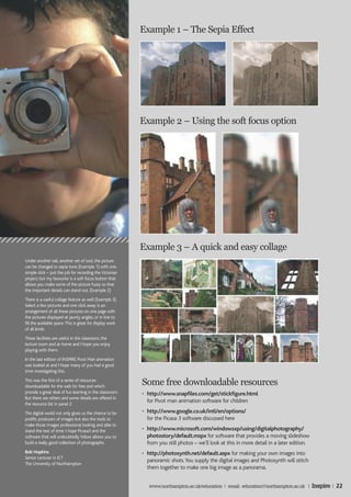 Example 1 – The Sepia Effect




                                                           Example 2 – Using the soft focus option




                                                           Example 3 – A quick and easy collage
Under another tab, another set of tool, the picture
can be changed to sepia tone (Example 1) with one
simple click – just the job for recording the Victorian
project; but my favourite is a soft focus button that
allows you make some of the picture fuzzy so that
the important details can stand out. (Example 2)
There is a useful collage feature as well (Example 3).
Select a few pictures and one click away is an
arrangement of all these pictures on one page with
the pictures displayed at jaunty angles, or in line to
fill the available space. This is great for display work
of all kinds.
These facilities are useful in the classroom, the
lecture room and at home and I hope you enjoy
playing with them.
In the last edition of INSPIRE Pivot Man animation
was looked at and I hope many of you had a good
time investigating this.
This was the first of a series of resources
downloadable for the web for free and which
                                                           Some free downloadable resources
provide a great deal of fun learning in the classroom.     • http://www.snapfiles.com/get/stickfigure.html
But there are others and some details are offered in
the resource list in panel 2.
                                                             for Pivot man animation software for children

The digital world not only gives us the chance to be       • http://www.google.co.uk/intl/en/options/
prolific producers of images but also the tools to           for the Picasa 3 software discussed here
make those images professional looking and able to
stand the test of time. I hope Picasa3 and the             • http://www.microsoft.com/windowsxp/using/digitalphotography/
software that will undoubtedly follow allows you to          photostory/default.mspx for software that provides a moving slideshow
build a really good collection of photographs.               from you still photos – we’ll look at this in more detail in a later edition.
Bob Hopkins                                                • http://photosynth.net/default.aspx for making your own images into
Senior Lecturer in ICT
                                                             panoramic shots. You supply the digital images and Photosynth will stitch
The University of Northampton
                                                             them together to make one big image as a panorama.


                                                              www.northampton.ac.uk/education | email: education@northampton.ac.uk |         Inspire | 22
 