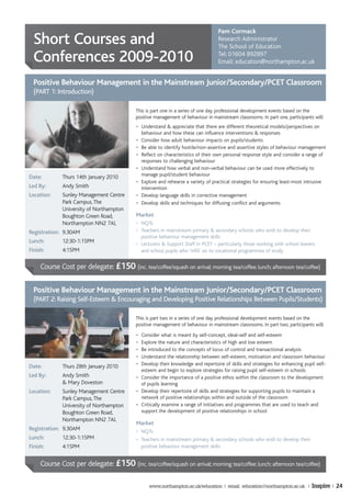 Pam Cormack
  Short Courses and                                                                Research Administrator
                                                                                   The School of Education

  Conferences 2009-2010                                                            Tel: 01604 892897
                                                                                   Email: education@northampton.ac.uk


  Positive Behaviour Management in the Mainstream Junior/Secondary/PCET Classroom
  (PART 1: Introduction)

                                            This is part one in a series of one day professional development events based on the
                                            positive management of behaviour in mainstream classrooms. In part one, participants will:
                                            • Understand & appreciate that there are different theoretical models/perspectives on
                                              behaviour and how these can influence interventions & responses
                                            • Consider how adult behaviour impacts on pupils/students
                                            • Be able to identify hostile/non-assertive and assertive styles of behaviour management
                                            • Reflect on characteristics of their own personal response style and consider a range of
                                              responses to challenging behaviour
                                            • Understand how verbal and non-verbal behaviour can be used more effectively to
Date:         Thurs 14th January 2010         manage pupil/student behaviour
                                            • Explore and rehearse a variety of practical strategies for ensuring least-most intrusive
Led By:       Andy Smith                      intervention
Location:     Sunley Management Centre      • Develop language skills in corrective management
              Park Campus, The              • Develop skills and techniques for diffusing conflict and arguments
              University of Northampton
              Boughton Green Road,          Market
              Northampton NN2 7AL           • NQTs
Registration: 9.30AM                        • Teachers in mainstream primary & secondary schools who wish to develop their
                                              positive behaviour management skills
Lunch:        12:30-1:15PM                  • Lecturers & Support Staff in PCET – particularly those working with school leavers
Finish:       4:15PM                          and school pupils who ‘infill’ on to vocational programmes of study


     Course Cost per delegate: £150 (inc. tea/coffee/squash on arrival; morning tea/coffee; lunch; afternoon tea/coffee)


  Positive Behaviour Management in the Mainstream Junior/Secondary/PCET Classroom
  (PART 2: Raising Self-Esteem & Encouraging and Developing Positive Relationships Between Pupils/Students)

                                            This is part two in a series of one day professional development events based on the
                                            positive management of behaviour in mainstream classrooms. In part two, participants will:
                                            • Consider what is meant by self-concept, ideal-self and self-esteem
                                            • Explore the nature and characteristics of high and low esteem
                                            • Be introduced to the concepts of locus of control and transactional analysis
                                            • Understand the relationship between self-esteem, motivation and classroom behaviour
                                            • Develop their knowledge and repertoire of skills and strategies for enhancing pupil self-
Date:         Thurs 28th January 2010
                                              esteem and begin to explore strategies for raising pupil self-esteem in schools
Led By:       Andy Smith                    • Consider the importance of a positive ethos within the classroom to the development
              & Mary Doveston                 of pupils learning
Location:     Sunley Management Centre      • Develop their repertoire of skills and strategies for supporting pupils to maintain a
              Park Campus, The                network of positive relationships within and outside of the classroom
              University of Northampton     • Critically examine a range of initiatives and programmes that are used to teach and
              Boughton Green Road,            support the development of positive relationships in school
              Northampton NN2 7AL
                                            Market
Registration: 9.30AM                        • NQTs
Lunch:        12:30-1:15PM                  • Teachers in mainstream primary & secondary schools who wish to develop their
Finish:       4:15PM                          positive behaviour management skills


     Course Cost per delegate: £150 (inc. tea/coffee/squash on arrival; morning tea/coffee; lunch; afternoon tea/coffee)

                                                  www.northampton.ac.uk/education | email: education@northampton.ac.uk |        Inspire | 24
 