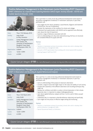 Positive Behaviour Management in the Mainstream Junior/Secondary/PCET Classroom
          (PART 3: Behaviour as a Special Need: Exploring Attention Deficit Hyper- Activity Disorder - AD/HD and
          Autistic Spectrum Disorder -ASD)

                                                      This is part three in a series of one day professional development events based on
                                                      the positive management of behaviour in mainstream classrooms. In part three,
                                                      participants will:
                                                       • Gain insight into the nature, prevalence, causal theories, diagnosis and treatment
                                                         of AD/HD (inc. the use of medication)
                                                       • Consider the implications of the condition for schools and colleges
                                                       • Understand how pupils/students with AD/HD can be supported more effectively
                                                       • Learn about the triad of impairment
        Date:          Thurs 11th February 2010
                                                       • Examine a range of behaviour associated with ASD
        Led By:        Andy Smith                      • Gain an understanding as to why some interventions (e.g. the focus on structure)
                       & Mary Doveston                   are considered effective for pupils with ASD
        Location:      Sunley Management Centre
                       Park Campus, The                Market
                       University of Northampton       • NQTs
                       Boughton Green Road,
                                                       • Teachers in mainstream primary & secondary schools who wish to develop their
                       Northampton NN2 7AL               positive behaviour management skills
        Registration: 9.30AM                           • Lecturers in PCET (particularly those working with school leavers/infill students)
        Lunch:         12:30-1:15PM                    • Learning Support Staff from PCET
        Finish:        4:15PM




             Course Cost per delegate: £150 (inc. tea/coffee/squash on arrival; morning tea/coffee; lunch; afternoon tea/coffee)


          Positive Behaviour Management in the Mainstream Junior/Secondary/PCET Classroom
          (PART 4: Observation and Recording & Applied Behavioural Analysis)

                                                      This is part four in a series of one day professional development events based on
                                                      the positive management of behaviour in mainstream classrooms. In part four,
                                                      participants will:
                                                       • Gain an understanding of the purpose of classroom observation
                                                       • Consider a range of issues that might impact on the value and validity of such activity
                                                       • Increase their awareness of the different observation and recording techniques they
                                                         might use
                                                       • Develop the confidence and skills to conduct a formal observation in their schools
                                                       • Appreciate why it is important to analyse challenging behaviour
                                                       • Learn about applied behaviour analysis and how it can be used to follow up pupil
        Date:          Thurs 11th March 2010             observations
        Led By:        Andy Smith                      • Understand why it is important to describe behaviour objectively and specifically
        Location:      Sunley Management Centre        • Gain insight into the process of effective target setting and monitoring
                       Park Campus, The
                       University of Northampton       Market
                       Boughton Green Road,            • Teachers in mainstream primary & secondary schools who wish to develop their
                       Northampton NN2 7AL               positive behaviour management skills
        Registration: 9.30AM                           • Special Educational Needs Co-Ordinators
        Lunch:         12:30-1:15PM
        Finish:        4:15PM



             Course Cost per delegate: £150 (inc. tea/coffee/squash on arrival; morning tea/coffee; lunch; afternoon tea/coffee)


25 | Inspire | www.northampton.ac.uk/education | email: education@northampton.ac.uk
 