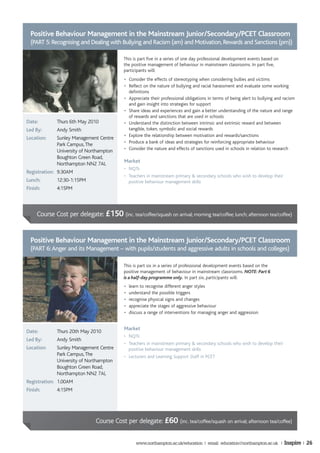 Positive Behaviour Management in the Mainstream Junior/Secondary/PCET Classroom
  (PART 5: Recognising and Dealing with Bullying and Racism (am) and Motivation, Rewards and Sanctions (pm))

                                            This is part five in a series of one day professional development events based on
                                            the positive management of behaviour in mainstream classrooms. In part five,
                                            participants will:
                                            • Consider the effects of stereotyping when considering bullies and victims
                                            • Reflect on the nature of bullying and racial harassment and evaluate some working
                                              definitions
                                            • Appreciate their professional obligations in terms of being alert to bullying and racism
                                              and gain insight into strategies for support
                                            • Share ideas and experiences and gain a better understanding of the nature and range
                                              of rewards and sanctions that are used in schools
Date:         Thurs 6th May 2010            • Understand the distinction between intrinsic and extrinsic reward and between
Led By:       Andy Smith                      tangible, token, symbolic and social rewards
                                            • Explore the relationship between motivation and rewards/sanctions
Location:     Sunley Management Centre
                                            • Produce a bank of ideas and strategies for reinforcing appropriate behaviour
              Park Campus, The
                                            • Consider the nature and effects of sanctions used in schools in relation to research
              University of Northampton
              Boughton Green Road,
                                            Market
              Northampton NN2 7AL
                                            • NQTs
Registration: 9.30AM
                                            • Teachers in mainstream primary & secondary schools who wish to develop their
Lunch:        12:30-1:15PM                    positive behaviour management skills
Finish:       4:15PM



     Course Cost per delegate: £150 (inc. tea/coffee/squash on arrival; morning tea/coffee; lunch; afternoon tea/coffee)


  Positive Behaviour Management in the Mainstream Junior/Secondary/PCET Classroom
  (PART 6: Anger and its Management – with pupils/students and aggressive adults in schools and colleges)

                                            This is part six in a series of professional development events based on the
                                            positive management of behaviour in mainstream classrooms. NOTE: Part 6
                                            is a half-day programme only. In part six, participants will:
                                            •   learn to recognise different anger styles
                                            •   understand the possible triggers
                                            •   recognise physical signs and changes
                                            •   appreciate the stages of aggressive behaviour
                                            •   discuss a range of interventions for managing anger and aggression


                                            Market
Date:         Thurs 20th May 2010
                                            • NQTs
Led By:       Andy Smith
                                            • Teachers in mainstream primary & secondary schools who wish to develop their
Location:     Sunley Management Centre        positive behaviour management skills
              Park Campus, The              • Lecturers and Learning Support Staff in PCET
              University of Northampton
              Boughton Green Road,
              Northampton NN2 7AL
Registration: 1.00AM
Finish:       4:15PM




                               Course Cost per delegate: £60 (inc. tea/coffee/squash on arrival; afternoon tea/coffee)


                                                   www.northampton.ac.uk/education | email: education@northampton.ac.uk |       Inspire | 26
 