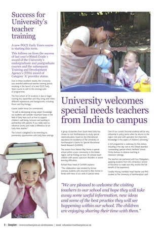 Success for
       University’s
       teacher
       training
       A new PGCE Early Years course
       is starting this term.
       This follows on from the success
       of last year’s Ofsted Grade 1
       award of the University’s
       undergraduate and postgraduate
       courses and the subsequent
       Training and Development
       Agency’s (TDA) award of
       Category ‘A’ provider status.
       Due to these excellent results, the University
       was awarded additional teacher training places,
       resulting in the launch of a new PGCE Early
       Years course to add to the existing suite
       of programmes.




                                                              University welcomes
       The first cohort of 24 students is due to begin
       training this September and they bring with them
       different experiences and backgrounds, including
       Music and Psychology.
       Course Leader Anna Cox commented:
       “As well as developing strong subject knowledge
       our students will consider important issues in the
                                                              special needs teachers
                                                              from India to campus
       field of Early Years such as how to support
       children’s well being, inclusion and working in
       partnership with parents. If you really want to
       influence society and make a difference, be an
       Early Years teacher.”
                                                              A group of teachers from South West India has         One of our current Doctoral students will be very
       The School is delighted to be extending its
                                                              chosen to visit Northampton to study special          influential in policy terms when he returns to the
       partnership opportunities with Early Years settings.
                                                              needs education, based on the international           region next year with specialist, but important,
                                                              reputation for excellence of The University of        knowledge in this aspect of children’s schooling.''
                                                              Northampton’s Centre for Special Educational
                                                                                                                    A rich programme is underway for the visitors,
                                                              Needs Research (CeSNER).
                                                                                                                    including a five day visit to the Ofsted awarded
                                                              The visitors from Marion Play Home, a special         'outstanding' special school, Fairfields School,
                                                              school within a poor community in the Kerala          Trinity Avenue, to observe teaching in
                                                              region, will be finding out how UK schools teach      classroom settings.
                                                              children with autistic spectrum disorders or severe
                                                                                                                    The teachers are partnered with four Malayalam-
                                                              learning difficulties.
                                                                                                                    speaking students from the University’s School
                                                              Richard Rose, Head of CeSNER, explains:               of Education to make sure they receive the full
                                                              ''The collaboration was initiated by former           benefit of the experience.
                                                              overseas students who returned to their homes in      Corallie Murray, Fairfields Head Teacher and PhD
                                                              Kerala with news of our work in special needs.        student at The University of Northampton, said:




                                                              ''We are pleased to welcome the visiting
                                                              teachers to our school and hope they will take
                                                              away some useful information, new ideas
                                                              and some of the best practice they will see
                                                              happening within our school. The children
                                                              are enjoying sharing their time with them.''


3 | Inspire | www.northampton.ac.uk/education | email: education@northampton.ac.uk
 
