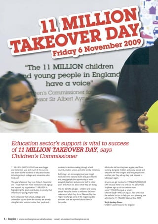 Education sector’s support is vital to success
       of 11 MILLION TAKEOVER DAY, says
       Children’s Commissioner
       11 MILLION TAKEOVER DAY was even bigger               students in decision-making through school                Adults also tell me they learn a great deal from
       and better last year and much of this success         councils, student unions and other similar initiatives.   working alongside children and young people and
       was down to the hundreds of education bodies                                                                    welcome the fresh insights and new perspectives
                                                             But today I am encouraging everyone to get
       including schools, colleges and universities who                                                                on their jobs. They all say they look forward to
                                                             involved in this national event and give children
       took part.                                                                                                      taking part again.
                                                             and young people the opportunity to work
       This year’s Takeover Day is on Friday 6 November      alongside teachers, lecturers and staff in other          Anyone can get involved in 11MILLION TAKEOVER
       and I hope that even more institutions will sign up   posts and shout out about what they are doing.            DAY because there is no one size fits all formula.
       and support my organisation 11 MILLION in                                                                       So please sign up via our website now:
                                                             The day benefits all ages – children and young
       highlighting the great contribution to society that                                                             www.11MILLION.org.uk or email:
                                                             people have the chance to influence decision-
       children and young people make.                                                                                 takeover.day@11MILLON.org.uk . Also check out
                                                             makers and what they do on Takeover Day has
                                                                                                                       the website for tips to help you start planning your
       I am well aware that schools, colleges and            helped to change some of the negative public
                                                                                                                       activities for 11 MILLION Takeover Day 2009.
       universities up and down the country are already      attitudes that are reported about them in
       doing fantastic work to involve their pupils and      the media.                                                Sir Al Aynsley-Green
                                                                                                                       Children’s Commissioner for England




5 | Inspire | www.northampton.ac.uk/education | email: education@northampton.ac.uk
 