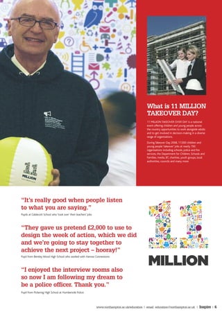 What is 11 MILLION
                                                                                                    TAKEOVER DAY?
                                                                                                    11 MILLION TAKEOVER OVER DAY is a national
                                                                                                    event offering children and young people across
                                                                                                    the country opportunities to work alongside adults
                                                                                                    and to get involved in decision-making in a diverse
                                                                                                    range of organisations.
                                                                                                    During Takeover Day 2008, 17,000 children and
                                                                                                    young people ‘takeover’ jobs at nearly 700
                                                                                                    organisations including schools, police and fire
                                                                                                    services, the Department for Children, Schools and
                                                                                                    Families, media, BT, charities, youth groups, local
                                                                                                    authorities, councils and many more.




“It’s really good when people listen
to what you are saying.”
Pupils at Caldecott School who ‘took over’ their teachers’ jobs



“They gave us pretend £2,000 to use to
design the week of action, which we did
and we’re going to stay together to
achieve the next project – hooray!”
Pupil from Bentley Wood High School who worked with Harrow Connextions:



“I enjoyed the interview rooms also
so now I am following my dream to
be a police officer. Thank you.”
Pupil from Pickering High School at Humberside Police:



                                                                  www.northampton.ac.uk/education | email: education@northampton.ac.uk |          Inspire | 6
 