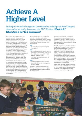 Achieve A
      Higher Level
      Lurking in corners throughout the education buildings at Park Campus,
      there exists an entity known as the PDT Division. What is it?
      What does it do? Is it dangerous?
      There is a team of School of Education staff            The School of Education was at the forefront         'It is a great pleasure to help dedicated and
      working on courses for the wider schools                nationally, of identifying the demand for            hardworking Teaching Assistants achieve their
      workforce. This remit is broad and of singular          professional development for teaching assistants     career aims. At the core of what we do in the PDT
      importance for the training of support staff            and began offering accredited courses from 1994.     division is the help schools improve the quality of
      working in schools, not just in Northamptonshire,       The high demand for these courses led to the         teaching and learning for their students by training
      but throughout the East Midlands. It provides a         development of:                                      their staff.' (Ken Bland)
      network of professional development and training        2001                                                 The HLTA programme has grown from strength to
      opportunities to meet the needs of one of the           • Foundation Degree (Arts) in Learning and           strength since its inception in 2003. To date over
      fastest growing and constantly developing sectors         Teaching (FDLT)                                    450 candidates have gained HLTA status in
      in the country. In the 10 years from 1997 to 2007
                                                              2003                                                 Northamptonshire alone. Research into the
      the numbers of teaching assistants working in
                                                              • BA (Hons) in Learning and Teaching (BALT) as       deployment of HLTAs and the impact they are
      schools expanded exponentially from 61,000 to
                                                                a one year full-time equivalent Level 6 top-up     making in schools, carried out by the University
      177,000. Fresh impetus was given to the training of
                                                                from FDLT with, on average, 80% of FDLT            of Northampton in conjunction with
      support staff by the signing of the National
                                                                graduates progressing to BALT                      Northamptonshire Local Authority, can be found
      Agreement on Raising Standards and Tackling
                                                              • HLTA status was incorporated into the PDT          on the University’s HLTA website. Ken Bland is very
      Workload in 2003. The creation of Higher Level
                                                                Division portfolio                                 positive about the impact of HLTAs in schools, 'The
      Teaching Assistant (HLTA) status gave teaching
                                                                                                                   HLTA programme is all about modernising the
      assistants a career pathway for the first time.         2004
                                                                                                                   school's workforce and changing the teaching and
                                                              • Certificate in Higher Education Supporting
      The government has raised expectation amongst                                                                learning dynamic in schools today'
                                                                Learners (CHESL) as a part-time programme
      school support staff that training will be available
                                                                of Level 4 modules                                 Wendy Yarnall, who joined the team in May 2008,
      to help them meet their development goals. For
                                                                                                                   is the course leader for CHESL. There are currently
      some that goal will be a degree and the possibility     The Head of Professional Development and
                                                                                                                   30 CHESL modules (and more being developed),
      of teacher training, for others Higher Level Teaching   Training is Ken Bland, who as well as being the
                                                                                                                   which cover a wide range of topics of direct
      Assistant status, for many others it is to seek that    divisional leader, is also the project manager for
                                                                                                                   relevance to support staff working in schools.
      specialist knowledge which will enable them to          the HLTA programme.
      improve the life chances of the children that they
      are working with.




7 | Inspire
 