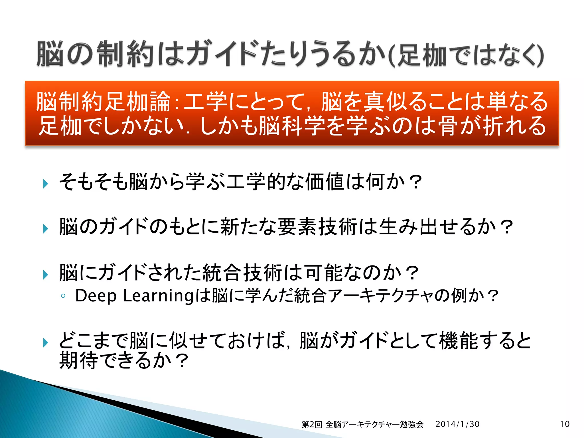 脳制約足枷論：工学にとって，脳を真似ることは単なる
足枷でしかない．しかも脳科学を学ぶのは骨が折れる


そもそも脳から学ぶ工学的な価値は何か？



脳のガイドのもとに新たな要素技術は生み出せるか？



脳にガイドされた統合技術は可能なのか？



どこまで脳に似せておけば，脳がガイドとして機能すると
期待できるか？

◦ Deep Learningは脳に学んだ統合アーキテクチャの例か？

第2回 全脳アーキテクチャー勉強会

2014/1/30

10

 