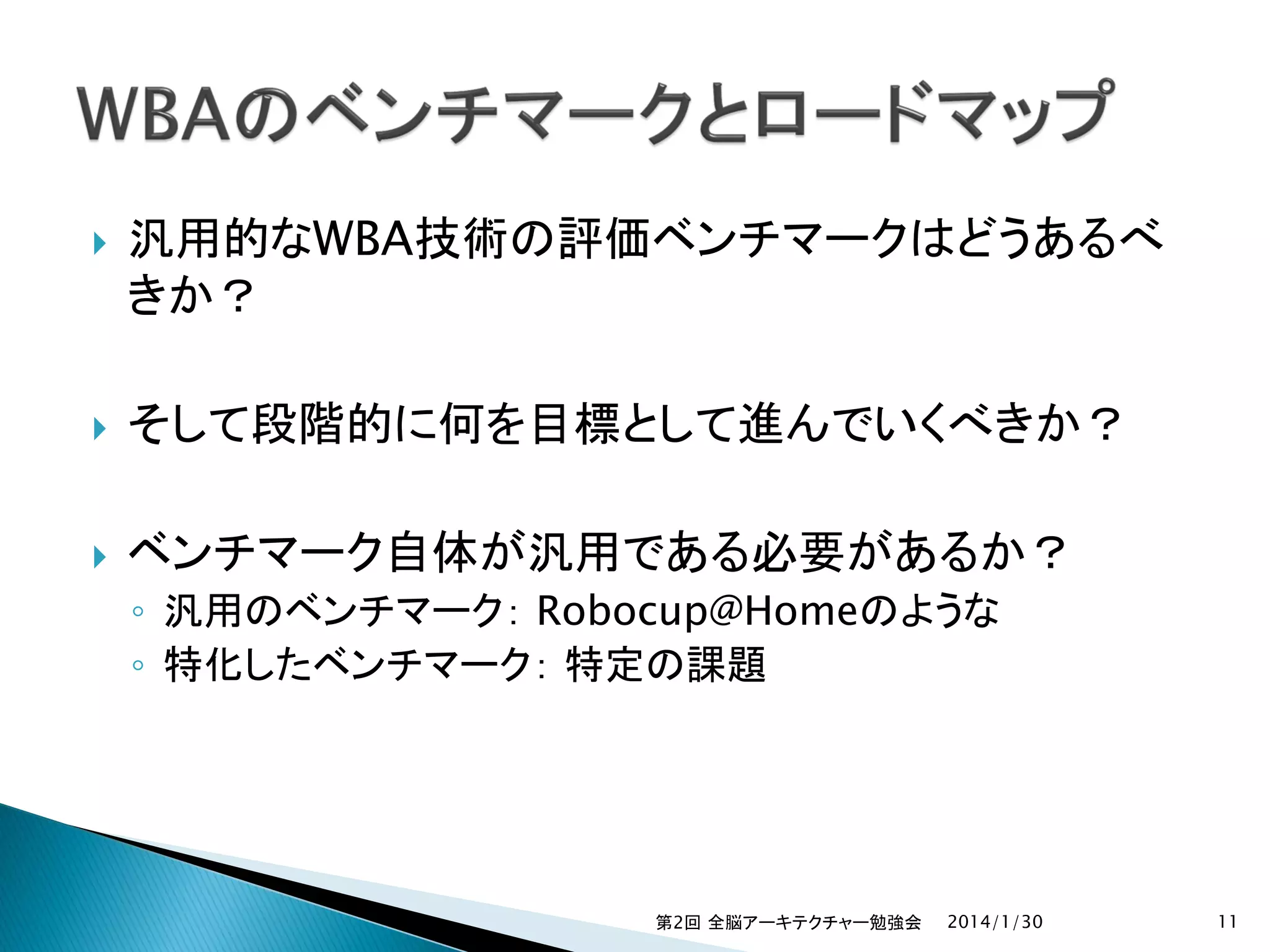 

汎用的なWBA技術の評価ベンチマークはどうあるべ
きか？



そして段階的に何を目標として進んでいくべきか？



ベンチマーク自体が汎用である必要があるか？
◦ 汎用のベンチマーク： Robocup@Homeのような
◦ 特化したベンチマーク： 特定の課題

第2回 全脳アーキテクチャー勉強会

2014/1/30

11

 