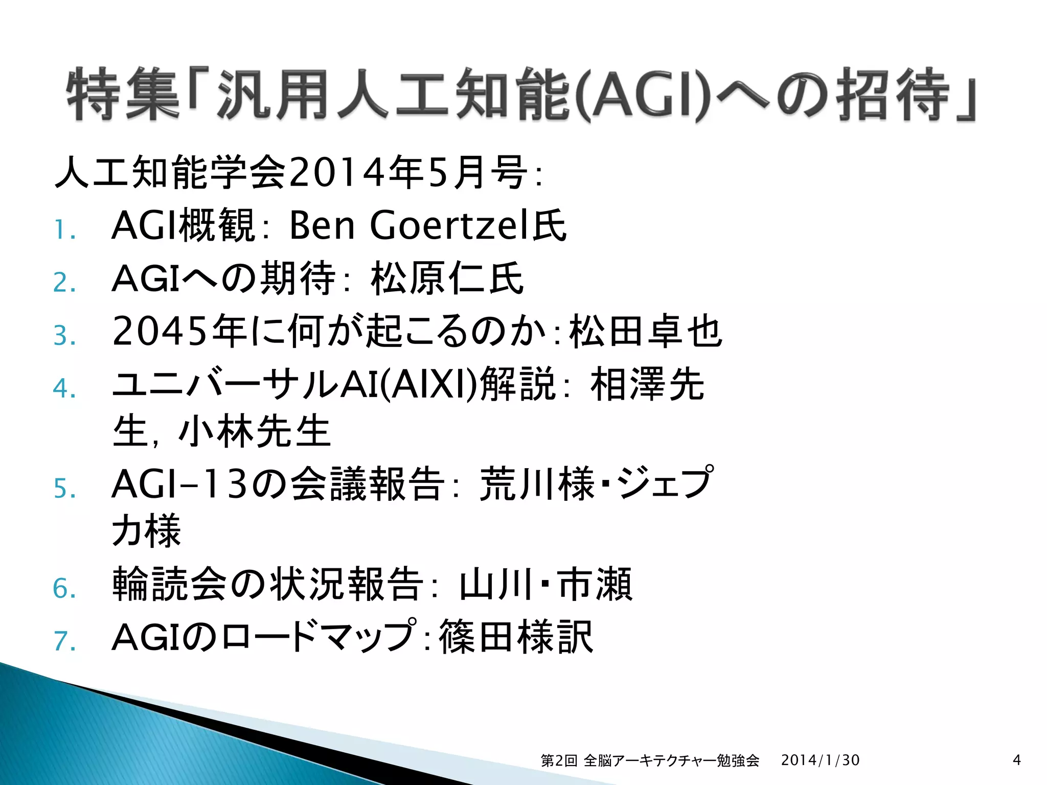 人工知能学会2014年5月号：
1. AGI概観： Ben Goertzel氏
2. ＡＧＩへの期待： 松原仁氏
3. 2045年に何が起こるのか：松田卓也
4. ユニバーサルＡＩ(AIXI)解説： 相澤先
生，小林先生
5. AGI-13の会議報告： 荒川様・ジェプ
カ様
6. 輪読会の状況報告： 山川・市瀬
7. ＡＧＩのロードマップ：篠田様訳
第2回 全脳アーキテクチャー勉強会

2014/1/30

4

 