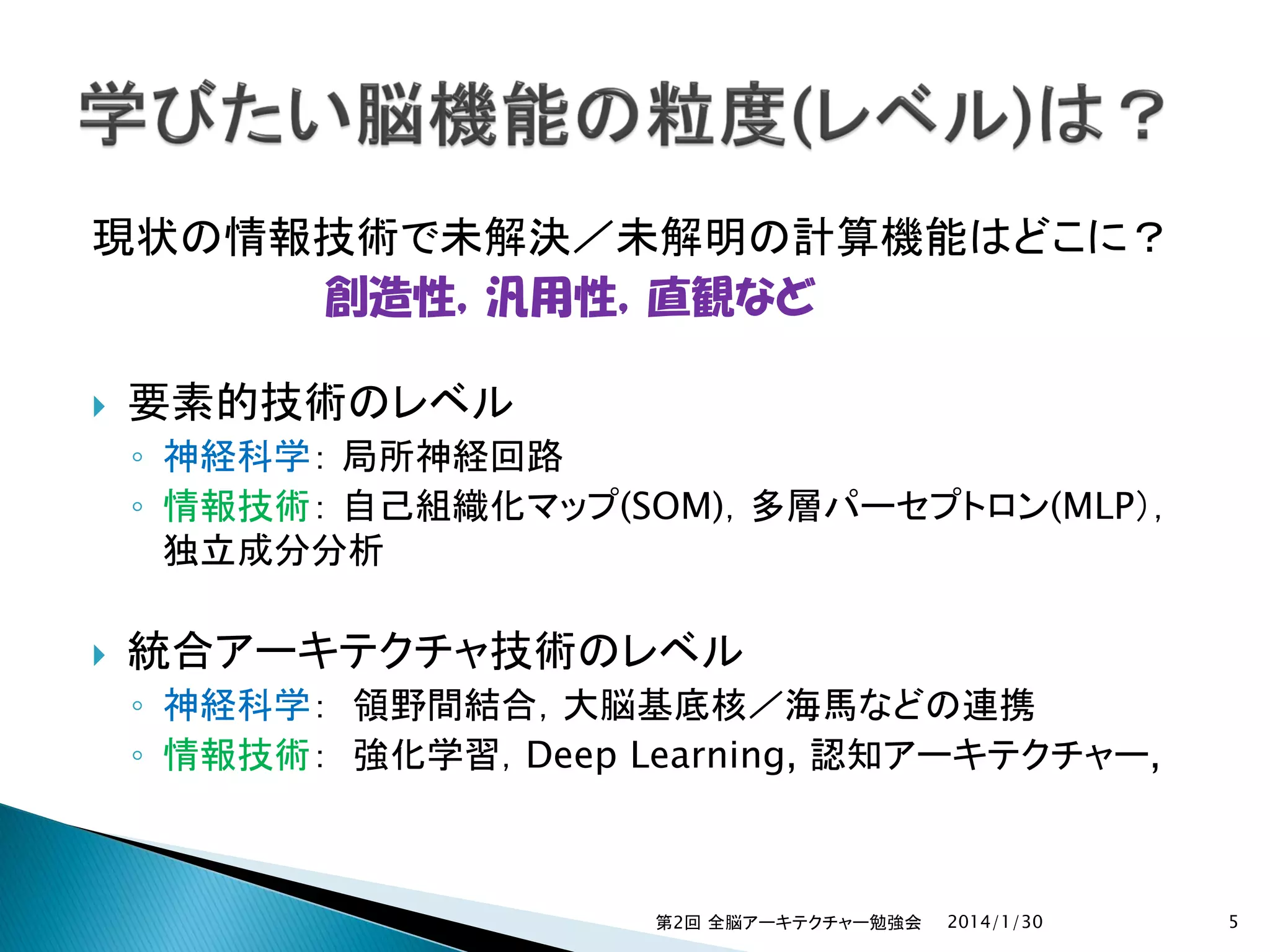 現状の情報技術で未解決／未解明の計算機能はどこに？
創造性，汎用性，直観など


要素的技術のレベル
◦ 神経科学： 局所神経回路
◦ 情報技術： 自己組織化マップ(SOM)，多層パーセプトロン(MLP），
独立成分分析



統合アーキテクチャ技術のレベル
◦ 神経科学： 領野間結合，大脳基底核／海馬などの連携
◦ 情報技術： 強化学習，Deep Learning, 認知アーキテクチャー,

第2回 全脳アーキテクチャー勉強会

2014/1/30

5

 