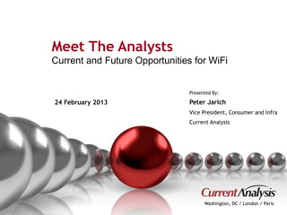 Meet The Analysts 
Current and Future Opportunities for WiFi 
Presented By: 
Peter Jarich 
Vice President, Consumer and Infra 
Current Analysis 
Washington, DC / London / Paris 
24 February 2013 
Proprietary and Confidential © Current Analysis Inc. All rights reserved. 1 
 
