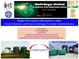 Biogas from organic solid wastes in India:
Present Scenario and future challenges for wider implementation
Presented by
Dr. A. Gangagni Rao
Chief Scientist
Bioengineering and Environmental Sciences group
Department of Energy and Environmental Engineering
CSIR-Indian Institute of Chemical Technology (IICT), Hyderabad, India
Indigenization
CSIR-IICT’s Biogas Technology
 
