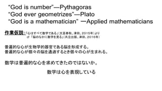 作業仮説：「心はすべて数学である」（文芸春秋、津田、２０１５年）より
cf 「脳のなかに数学を見る」（共立出版、津田、２０１６年）
普遍的な心が生物学的器官である脳を形成する。
普遍的な心が個々の脳を通過するとき個々の心が生まれる。
数学は普遍的な心を求めてきたのではないか。
数学は心を表現している
 